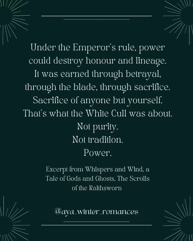 Under the Emperor’s rule, power could destroy honour and lineage.
It was earned through betrayal, through the blade, through sacrifice.
Sacrifice of anyone but yourself.
That’s what the White Cull was about.
Not purity.
Not tradition.
Power.
It was a message to every mother, every father, every soul in the realm.
I can take what you love.
I can desecrate what you hold sacred.
I can steal your brightest, your purest, your most beautiful souls.
And there is nothing you can do to stop me.
Because I’m doing so in the name of my god.
Read the first four chapters on the blog: www.ayawinterromances.com
Excerpt from Whispers and Wind, a Tale of Gods and Ghosts, The Scrolls of the Raithsworn #romancebookstagram #ayawinterromances #romantasybooks #romantasyrecs #romantasyreads