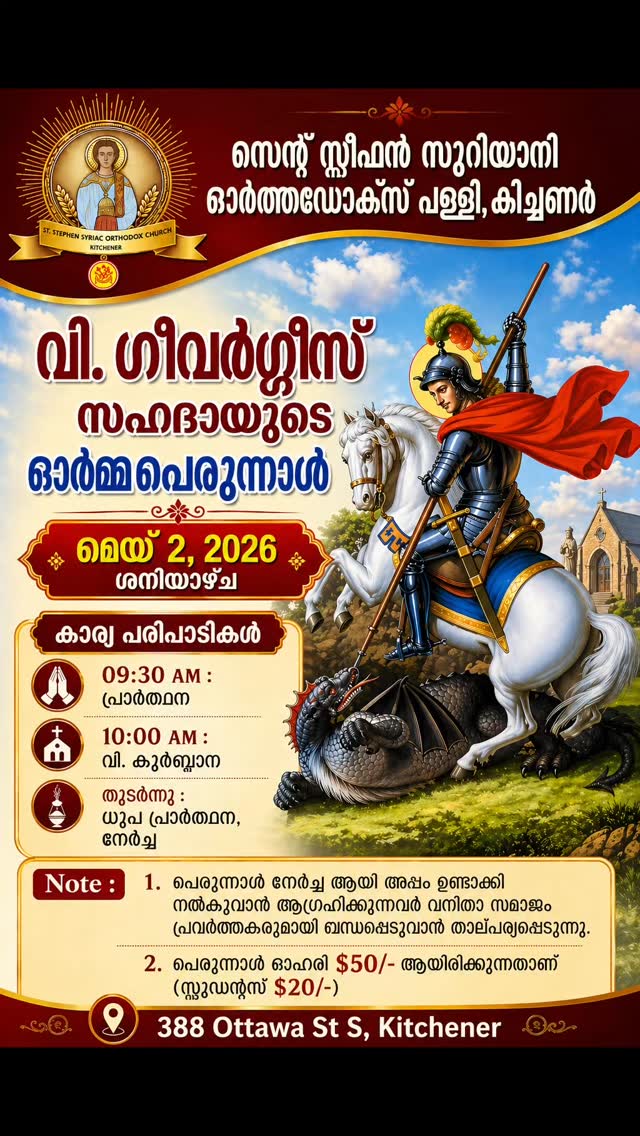 കാനഡ കിച്ചണർ സെന്റ് സ്റ്റീഫൻ സിറിയൻ ഓർത്തഡോക്സ് പള്ളിയിൽ ആണ്ടു തോറും നടത്തി വരാറുള്ള വിശുദ്ധ ഗീവർഗീസ് സഹദായുടെ ഓർമ്മ പെരുന്നാൾ 2026 മെയ് 2 ശനിയാഴ്ച ഭക്ത്യാദരപൂർവം ആഘോഷിക്കുവാൻ കർത്താവിൽ പ്രത്യാശിക്കുന്നു. പെരുന്നാൾ ആഘോഷങ്ങളിൽ പ്രാർത്ഥനയോടും നേർച്ചകാഴ്ചകളോടും കൂടി വന്നു സംബന്ധിച്ച് അനുഗ്രഹം പ്രാപിക്കുവാൻ ഏവരെയും ദൈവനാമത്തിൽ ക്ഷണിക്കുന്നു.
പെരുന്നാൾ ഷെയർ താഴെ കാണുന്ന ലിങ്ക് വഴി എടുക്കാവുന്നതാണ്.
https://www.zeffy.com/en-CA/ticketing/feast-of-stgeorge--2026