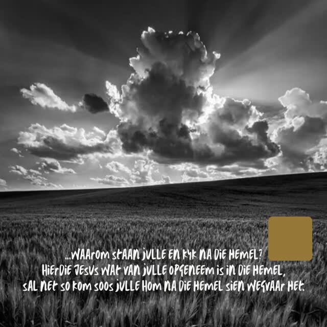 En nadat Hy dit gesê het, is Hy opgeneem terwyl hulle dit sien; en 'n wolk het Hom voor hulle oë weggeneem.
En toe hulle nog stip na die hemel kyk terwyl Hy weggaan, staan daar twee manne in wit klere by hulle, wat sê:
Galilése manne, waarom staan julle en kyk na die hemel?
Hierdie Jesus wat van julle opgeneem is in die hemel, sal net so kom soos julle Hom na die hemel sien wegvaar het.
Handelinge 1:9-11