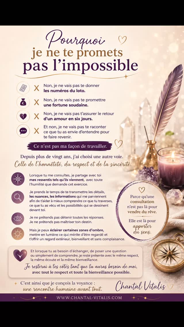 ✨ Pourquoi je ne te promets pas l'impossible ✨
Dans un monde où certains promettent des fortunes, des retours amoureux garantis ou des miracles en quelques jours, j'ai choisi une autre voie.
Depuis plus de vingt ans, je travaille avec la même conviction : l'honnêteté avant tout.
Je ne cherche pas à te dire ce que tu as envie d'entendre. Je cherche à te transmettre ce que je ressens, avec respect, sincérité et humilité.
Parce qu'une consultation n'est pas là pour vendre du rêve.
Elle est là pour apporter du sens, éclairer certaines zones d'ombre et t'aider à mieux comprendre ce que tu traverses.
C'est ainsi que je conçois la voyance : une rencontre humaine avant tout. ✨
💜 Chantal Vitalis #VoyanceSerieuse
#VoyanceParMail
#Medium
#Spiritualite
#Guidance