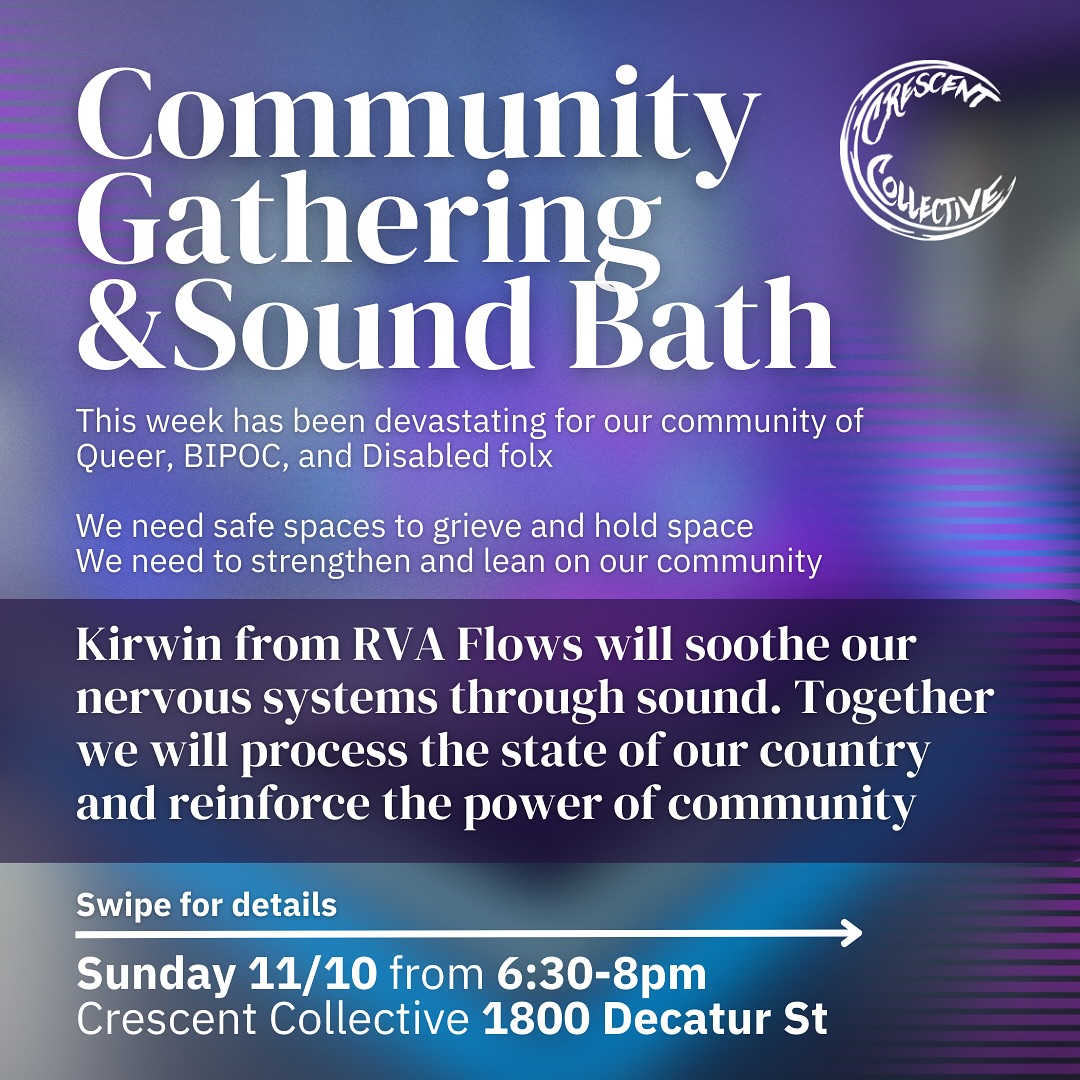 Join us for a free Community Gathering & Sound Bath
Sunday 11/10 from 6:30-8pm
Crescent Collective 1800 Decatur St
This week has been devastating for our community of Queer, BIPOC, and disabled folx
We need safe spaces to grieve and hold space
We need to strengthen and lean on our community
At Crescent Collective and @body_arc_rva we will continue to dedicate our spaces to being safe havens and continue to be loud and proud Queer inclusive spaces 🌈🦄
What to Expect:
You can expect a safe, vibrant and loving space where we can be true to ourselves in the comfort of a resilient and joyful community
What to Bring:
Comfort and safety is the goal with this gathering
-Pillows, blankets anything comfy
-A mask : we ask that everyone comes masked. We will have some masks at the door too
-Yoga mat : we have a few extras available
-Optional: journal or sketchbook