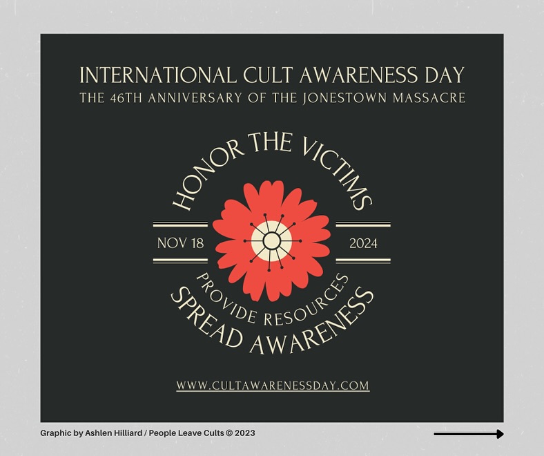 “The first time that we did Cult Awareness Day was in 1988 in Chicago. We had Patricia Ryan, come and share her experiences. So the idea has been going on for 20+ years...” -Pat Ryan (interview can be found on the @peopleleavecults YouTube channel)
Last year, I made this graphic that could be shared honoring November 18th as International Cult Awareness Day and the 46th Anniversary of the Jonestown Massacre.
Over the past few years, Pat Ryan and I have worked towards formalizing the day. This year, we have been AMAZED at how many of you shared content, your experiences, and graphics in honor of the day as well. Thank you so much!
➡ Scroll to see some of the content that was created for #cultawarenessday
🥀 You can participate in Cult Awareness Day! Use #cultawarenessday or message @peopleleavecults directly to be featured on our social media channels.
🥀 For more information visit: https://www.cultawarenessday.com/
.
.
.
#cultawarenessday #cultawareness #cultrecoveryday #cult #cultrecovery #cultspecialist #coercivecontrol #coercivecontrolsurvivor #cultsurvivor