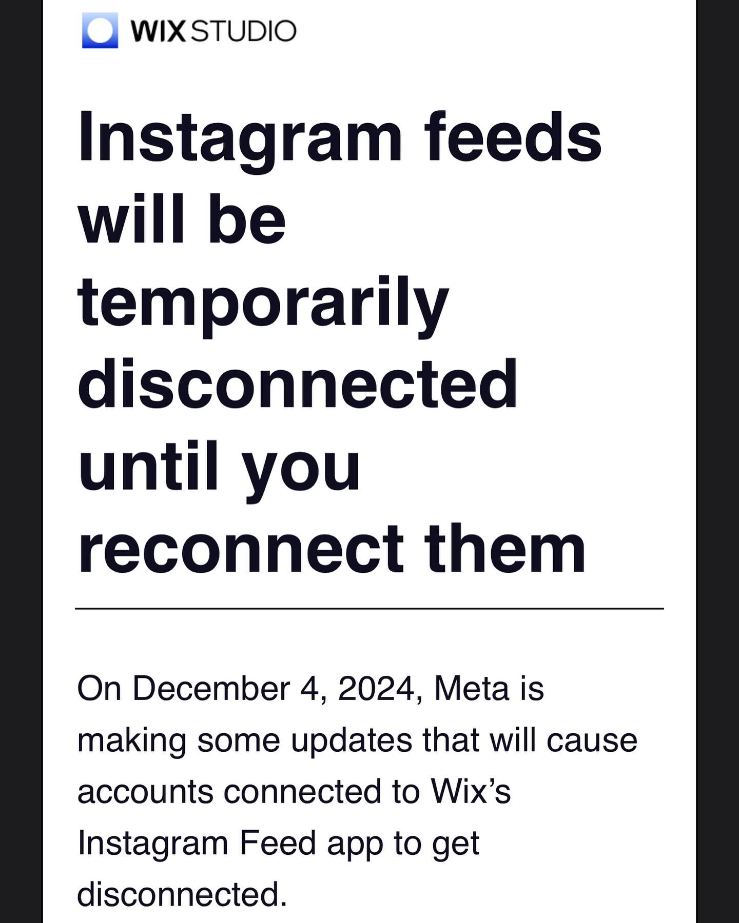 ONLY STUDIO SITES. Instagram posts from before December 4 will stay visible on your site for a period of 60 days. However, to continue showcasing your Instagram feed, you’ll need to switch to the new version of the app and reconnect your account.