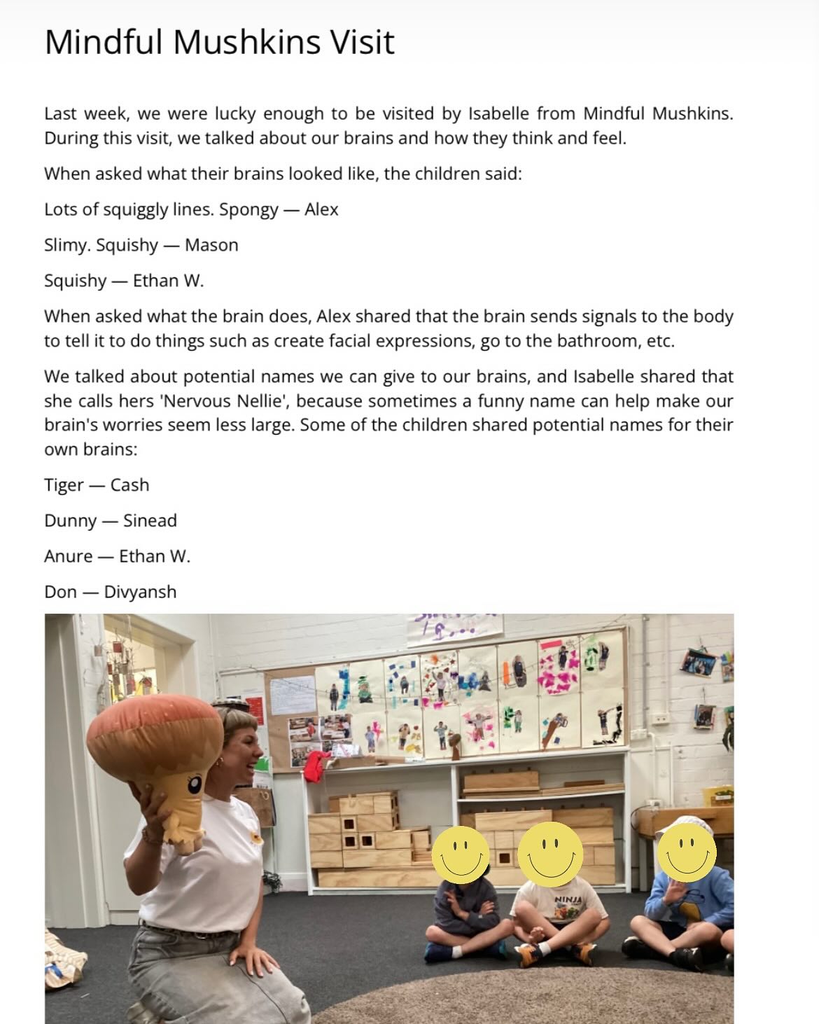 đ Mindfulness for Little Minds đ
We absolutely love working with kindergarten childrenâtheir curiosity, honesty, and eagerness to participate make every session so special. đ
A huge thank you to Lilian Cannam for writing such a beautiful letter to parents about our incursion âit means the world to us! (And this photo is only a third of it!)
During our session, we explored the brainâwhat it looks and feels likeâand dived into the amazing functionality of our beautiful bodies. At Mindful Mushkins, we give our brains a name so we can chat with them and remind them, âEverything is okay!â
We also learn about emotions: how they communicate with us, how to say hello to them, and why theyâre our friends who deserve respect and kindness. đ
If you work in a kindergarten and want to learn more, weâd love to hear from you! Drop us a line at hello@mindfulmushkins.comâweâre here to help!
#MindfulMushkins #MindfulnessForKids #KindergartenMindfulness #EmotionalWellbeing
