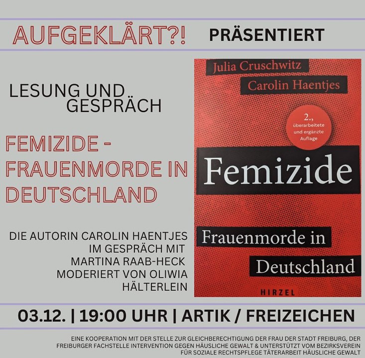Veranstaltungshinweis
Datum * 03.12.2024
Wochentag * Dienstag
Uhrzeit * 19:00
Titel * Femizide - Frauenmorde in Deutschland
Lesung und Gespräch
In Deutschland wird jeden dritten Tag eine Frau von ihrem Partner oder Ex-Partner getötet. Jeden zweiten Tag gibt es einen Tötungsversuch – die Dunkelziffer dürfte noch viel höher liegen. Diese Taten sind Femizide. Tötungen von Frauen, weil sie Frauen sind. Für dieses Buch haben die Autorinnen Julia Cruschwitz und Carolin Haentjes @telalavision mit Wissenschaftler*innen, Kriminolog*innen, Polizist*innen, Sozialarbeiter*innen, Anwält*innen, Überlebenden, Zeug*innen und Angehörigen gesprochen und wissenschaftliche Studien analysiert. Ihr Buch, erschienen 2022 im S. Hirzel Verlag, zeigt: Femizide sind ein gesamtgesellschaftliches Problem, aber es gibt sinnvolle Wege zu einem besseren Schutz von Frauen vor männlicher Gewalt – wir müssen sie nur endlich beschreiten. Gespräch mit Autorin Carolin Haentjes und Martina Raab-Heck (Freiburger Fachstelle Intervention gegen häusliche Gewalt), moderiert von Oliwia Hälterlein.
Veranstalter*innen
Aufgeklärt?! – sexuelle Bildung für alle @aktionswoche_sexuelle_bildung in Kooperation mit der Stelle zur Gleichberechtigung der Frau der Stadt Freiburg, der Freiburger Fachstelle Intervention gegen häusliche Gewalt & unterstützt von Bezirksverein für soziale Rechtspflege Täterarbeit Häusliche Gewalt
Veranstaltungsort * ArTik e.V. Freizeichen @artikfreiburg
Straße/Hausnr. * Haslacher Str. 43
PLZ */Ort *79115 Freiburg
Eintritt/Kosten
12,00 € // ermäßigt 10,00 €
Bei Fragen zu Barrieren / Tickets etc.
Ansprechperson * Hannah Hahn
E-Mail: hannah@artik-freiburg.de
@hirzel_sachbuch @cruschwitzj @artikfreiburg @aktionswoche_sexuelle_bildung @stadt_freiburg @hannah_katinka