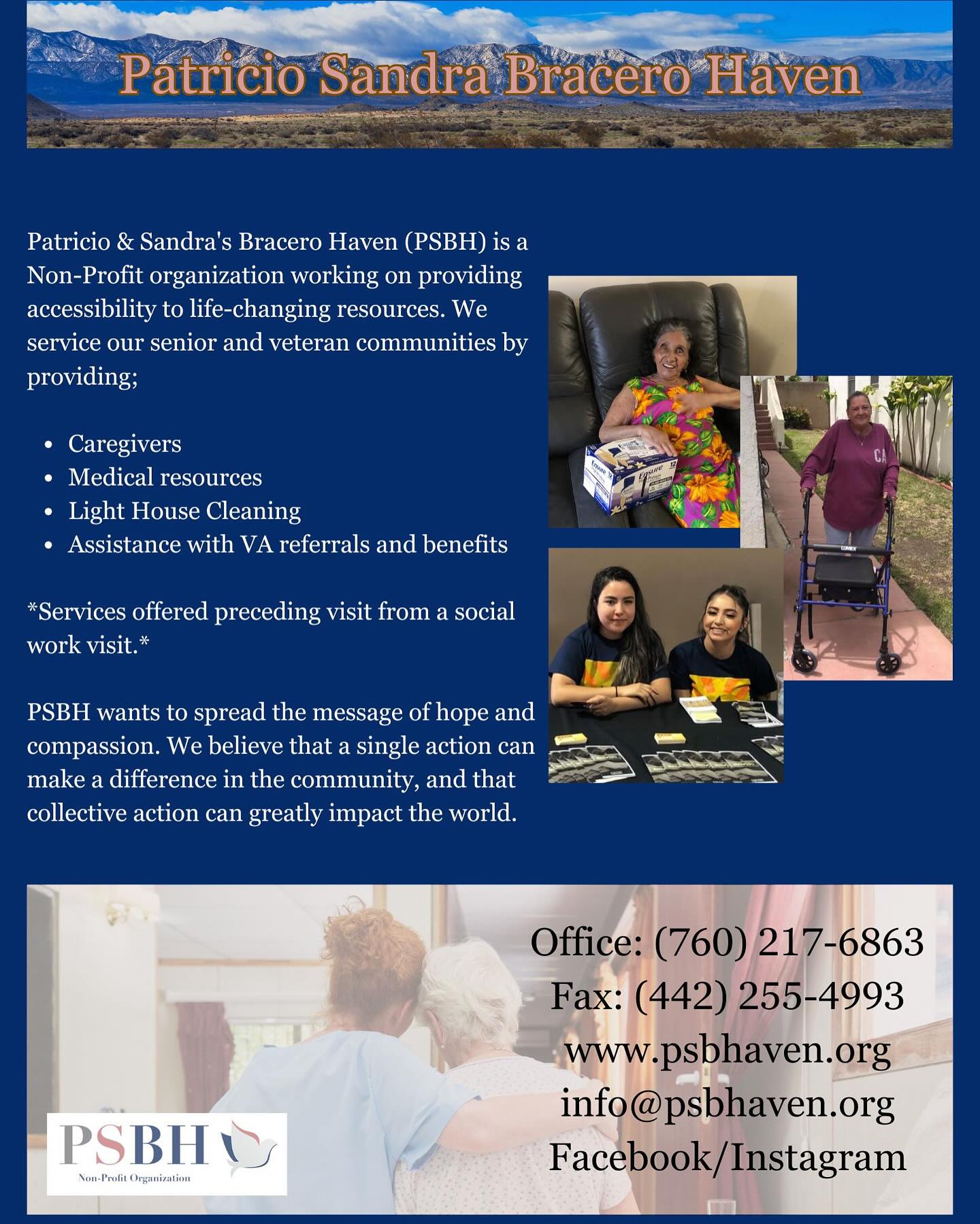 Patricio & Sandra’s Bracero Haven (PSBH) is a Non-Profit organization working on providing accessibility to life-changing resources. We service our senior and veteran communities by providing;
Caregivers
��Medical resources
��Light House Cleaning
��Assistance with VA referrals and benefits
*Services offered preceding visit from a social work visit.*
PSBH wants to spread the message of hope and compassion. We believe that a single action can make a difference in the community, and that collective action can greatly impact the World.
___________________________________________________
Patricio & Sandra’s Bracero Haven (PSBH) es una organización sin fines de lucro que trabaja para brindar accesibilidad a recursos que cambian vidas. Brindamos servicios a nuestras comunidades de personas mayores y veteranos brindando;
��
��Cuidadores
��Recursos médicos
��Limpieza del casa
��Asistencia con referencias y beneficios del VA (asuntos de veteranos)
*Servicios ofrecidos despues de una visita de trabajador social.*
El mensaje de PSBH es dar esperanza y compasión. Creemos que una sola acción puede marcar una diferencia en la comunidad y que la acción colectiva puede tener un gran impacto en el mundo.
#psbh #PSBH #patriciosandrabracerohaven #victorville #victorvillecalifornia #highdesert #highdesertseniorcitizens #victorvilleseniorcitizenclub #victorvilleseniorcitizens #seniorcitizens #homecare #alzheimersassociation #applevalley #applevalleycalifornia #adalanto #adalantoca #adalantoseniorcitizens #phelan #phelancalifornia