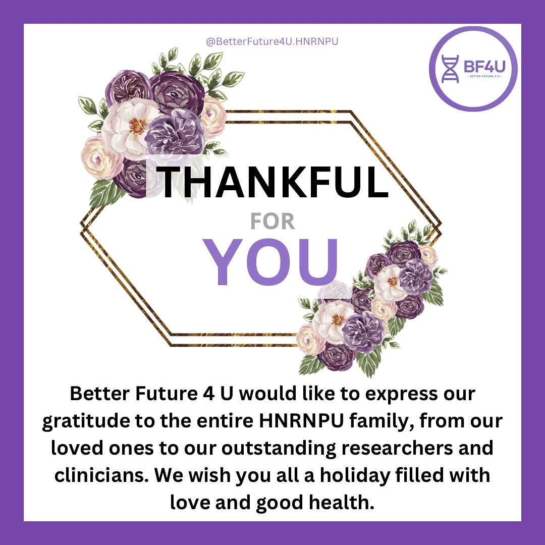 Better Future 4 U extends our heartfelt gratitude to the entire HNRNPU community - our resilient loved ones, devoted families, tireless researchers, and compassionate clinicians. Your unwavering support and dedication inspire hope for a brighter future. This holiday season, we celebrate the strength of our community and the strides we’ve made together. Wishing you all a season filled with love, joy, and good health as we continue to work toward a treatment and better lives for those impacted by HNRNPU.
.
.
.
#BetterFuture4U #HNRNPU #RareDiseaseAwareness #BF4U#HolidayGratitude #FightForACure #StrongerTogether #RareDiseaseCommunity #PatientAdvocacy #ResearchMatters #FamilySupport #LoveAndHealth #RareButStrong