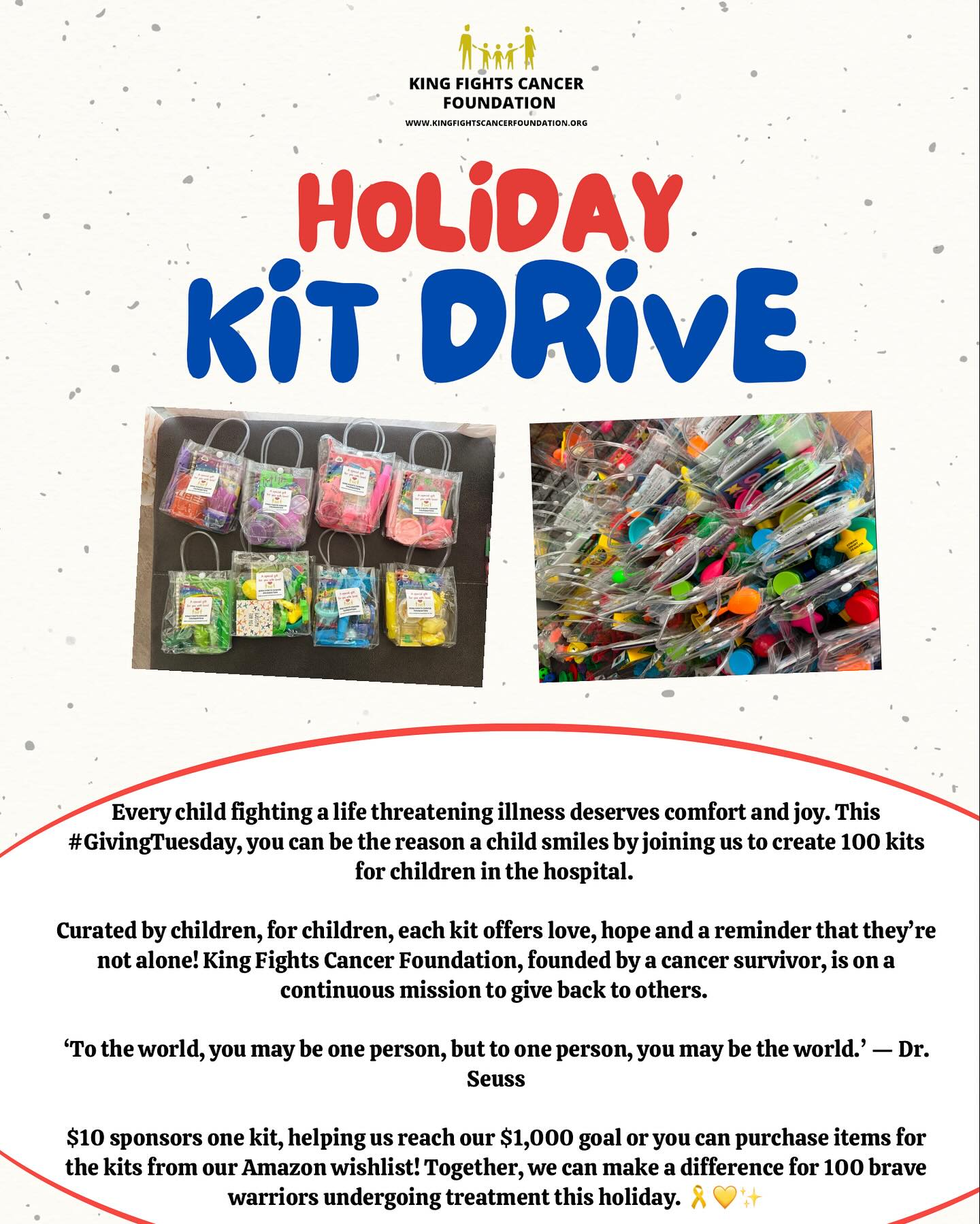 Every child fighting a life threatening illness deserves comfort and joy. This #GivingTuesday, you can be the reason a child smiles by joining us to create 100 kits for children in the hospital.
Curated by children, for children, each kit offers love, hope and a reminder that they’re not alone! King Fights Cancer Foundation, founded by a cancer survivor, is on a continuous mission to give back to others.
‘To the world, you may be one person, but to one person, you may be the world.’ — Dr. Seuss
$10 sponsors one kit, helping us reach our $1,000 goal or you can purchase items for the kits from our Amazon wishlist! Together, we can make a difference for 100 brave warriors undergoing treatment this holiday. 🎗️💛✨
•
•
•
#KFCF #GiveHope #spreadlove #bekind