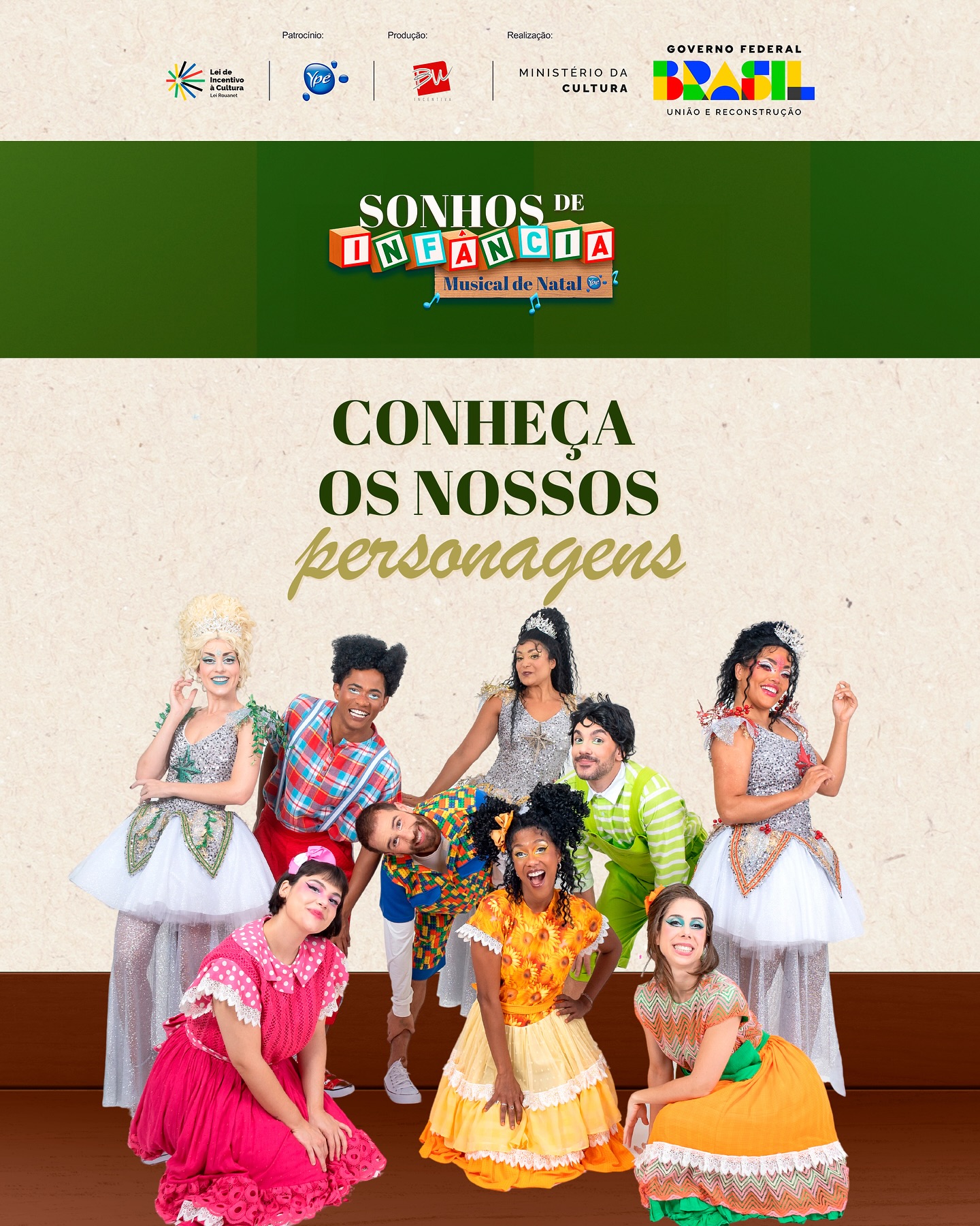 No espetáculo musical “Sonhos de Infância”, Madú, Malú e Majú são três estrelas com uma missão de Natal muito especial: resgatar doces memórias de infância e lembrar a todos que a alegria de brincar cabe em todas as idades.
Laura, Ana, Helena, Luíz, Mario e Paulo vão redescobrir suas verdadeiras essências em uma viagem imaginária ao encontro de si mesmos enquanto vivenciam a mágica natalina junto ao público.
O espetáculo apresenta canções tradicionais e músicas inéditas que exaltam a imaginação e a simplicidade todos os sábados e domingos, às 20h.
A decoração de Natal está aberta ao público todas as sextas, sábados e domingos e também nos dias 23 e 24 de dezembro (segunda e terça-feira), das 19h às 22h. Reviva momentos especiais e volte a ser criança conosco!
O Musical de Natal “Sonhos de Infância” é uma realização da BW Incentiva, por meio da Lei de Incentivo à Cultura, do Ministério da Cultura, com patrocínio da Ypê.