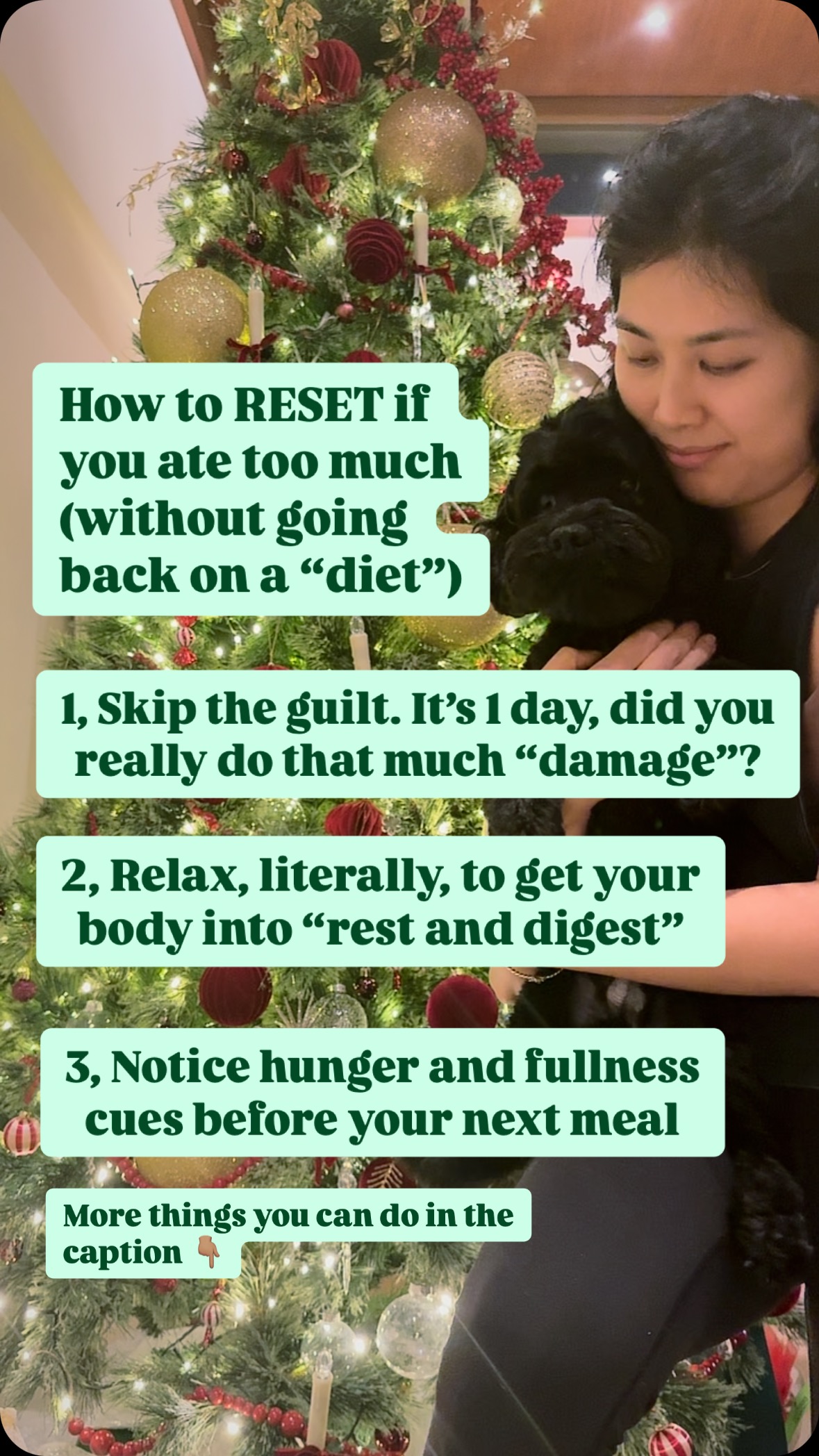 Skip the negative spiral and yoyo dieting mindset. Overeating happens!
Instead of beating yourself up or threatening yourself with another diet, here are some extra steps to take:
4, move your body gently to feel more comfortable, digest, and support blood sugar, NOT to burn your meal (movement is such a small part of energy burn, you probably won’t do much trying to burn/earn your calories). Go for a walk, tidy up, help your body digest.
5, hydrate if you had a very salty meal, but don’t over drink or you’ll be even more full
6, understand what happened: were you super hungry? Or feeling forced to clean your plate? Or even eating because you’ve been so deprived or about to be on a diet again!
7, Move on. Yes, you can just get back into your routine without beating yourself up. Get back to adding fiber, and balanced portions of protein and carbs and focus on the big picture.