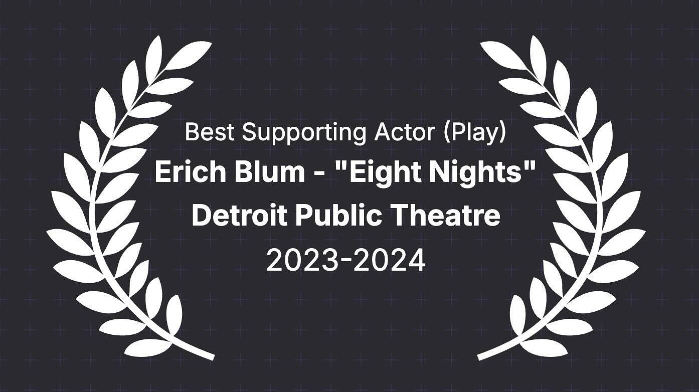 I wasn’t going to announce anything, but I decided to take the win happily and with humility.
Detroit has this awards program for the theatre called the Wilde Awards. Over the years, it has evolved and changed, and for the last few years there’s no real “winner” - more of a list of what they feel are the strongest shows/designers/actors in a given season.
But it’s very nice to be recognized amongst my peers for the hard work that we put into the show. Nice to be recognized for my work in a straight drama after a 20+ year hiatus of doing mostly musicals. And so nice to see so many friends and artists and collaborators on these lists as well.
So for now, happy to say I was on the list for Best Supporting Actor (Play) for my role as Erich Blum in @jcmla stunning play, “Eight Nights” at @detpubtheatre last season. Happy that our show was awarded five awards including Best Play (drama), Best Director (@marya.mazor), Best Lead Actress (Play) for @rivkaaa and Best Costumes (Christopher Vergara).
Congrats to so many other deserving and incredible people who I look up to and marvel at their work every year. Very proud of the arts community here in Michigan and always thrilled to be working at home with my DPT family.