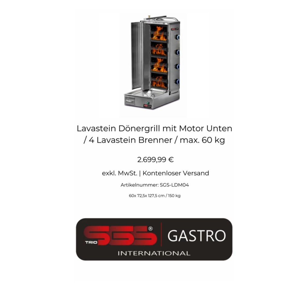 Lavastein Dönergrill
Heizart: Gas
Fleischgewicht Max.: 60 Kg
Anschluss Drehmotor: 230 V / 26 Watt
Gasanschluss: Flaschengas / Erdgas
Gasbrenner Leistung: 20 kW
Regeldruck: 30-50 mbar
Produktabmessungen: (Breite x Tiefe x Höhe): 600x725x1275 mm
Gewicht: 150 Kg
Preis: 2.699,99€+mwst