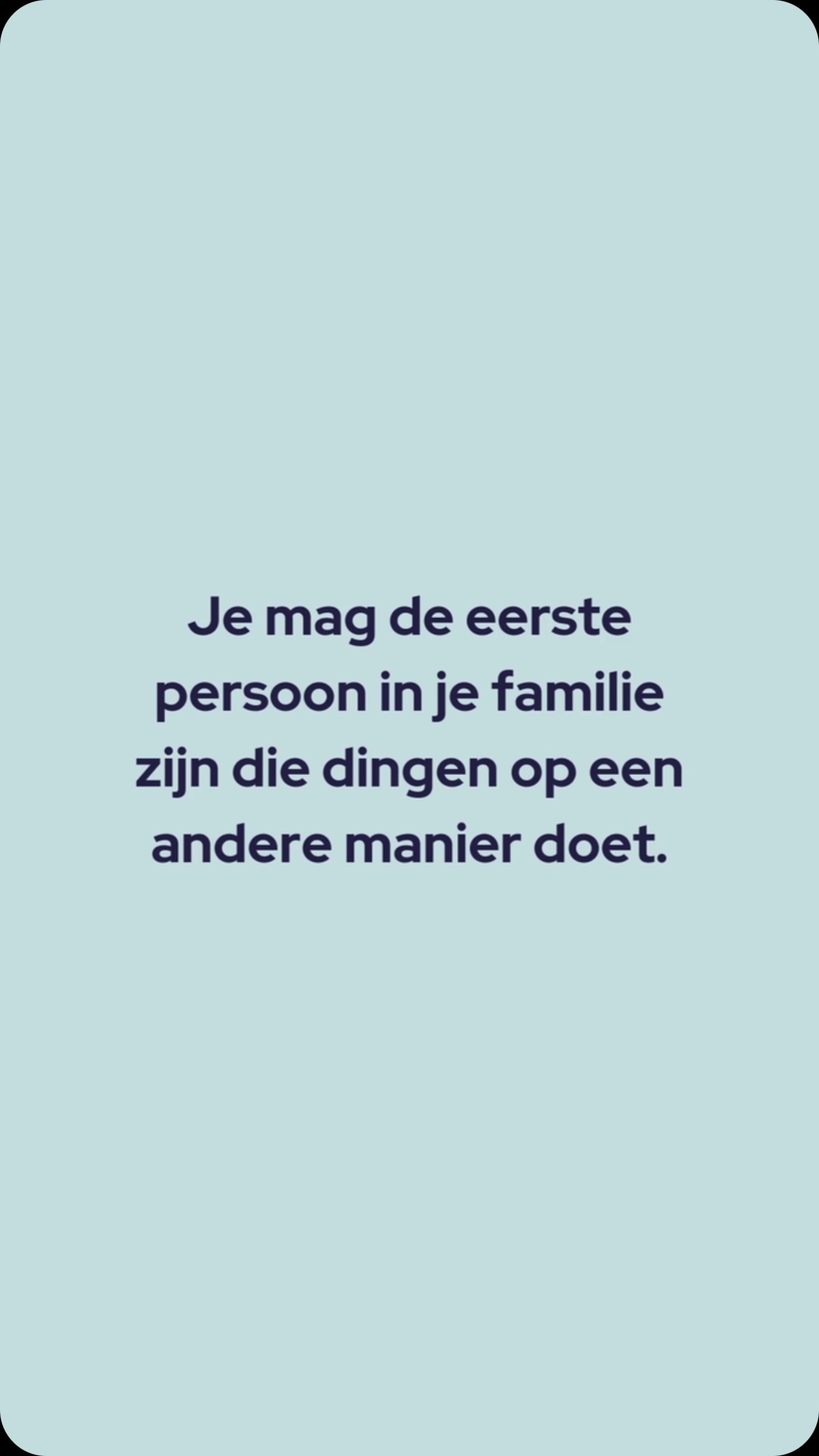 Je mag de eerste persoon in je familie zijn die anders om gaat met stress en tijd.
Je mag de eerste persoon in je familie zijn die anders om gaat met je huishoudelijke taken.
Je mag de eerste persoon in je familie zijn die kiest voor een andere taakverdeling thuis.
Je mag de eerste persoon in je familie zijn die geen kinderen wenst.
Je mag de eerste persoon in je familie zijn die kiest voor ondernemen.
Je mag de eerste persoon in je familie zijn die…
Yes!👊🏼👊🏼👊🏼