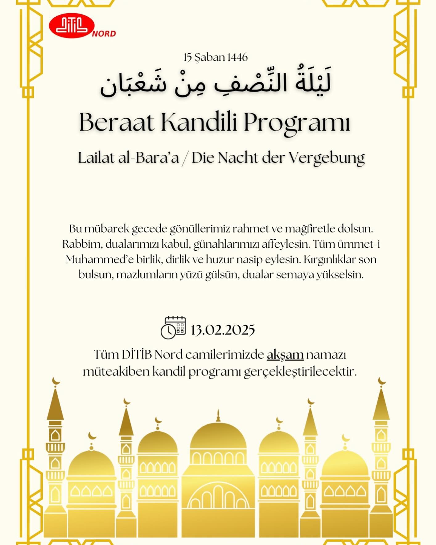 🌙اَلسَّلَامُ عَلَيْكُمْ وَرَحْمَةُ اللَّهِ وَبَرَكَاتُهُ
🌟 Beraat Nacht – Die Nacht der Vergebung 🌟
Am 15. Schaban 1446 begehen wir die gesegnete Beraat Nacht (Lailat al-Bara’a) – eine Nacht der Barmherzigkeit, Vergebung und spirituellen Erneuerung.
Möge Allah unsere Gebete annehmen, unsere Sünden vergeben und uns Einheit, Frieden und Glück schenken. Lasst uns diese besondere Nacht gemeinsam in unseren Moscheen nach dem Abendgebet (Maghrib-Gebet) begehen und mit aufrichtigen Bittgebeten erfüllen.
#BeraatKandili #LailatalBara #ditibnord