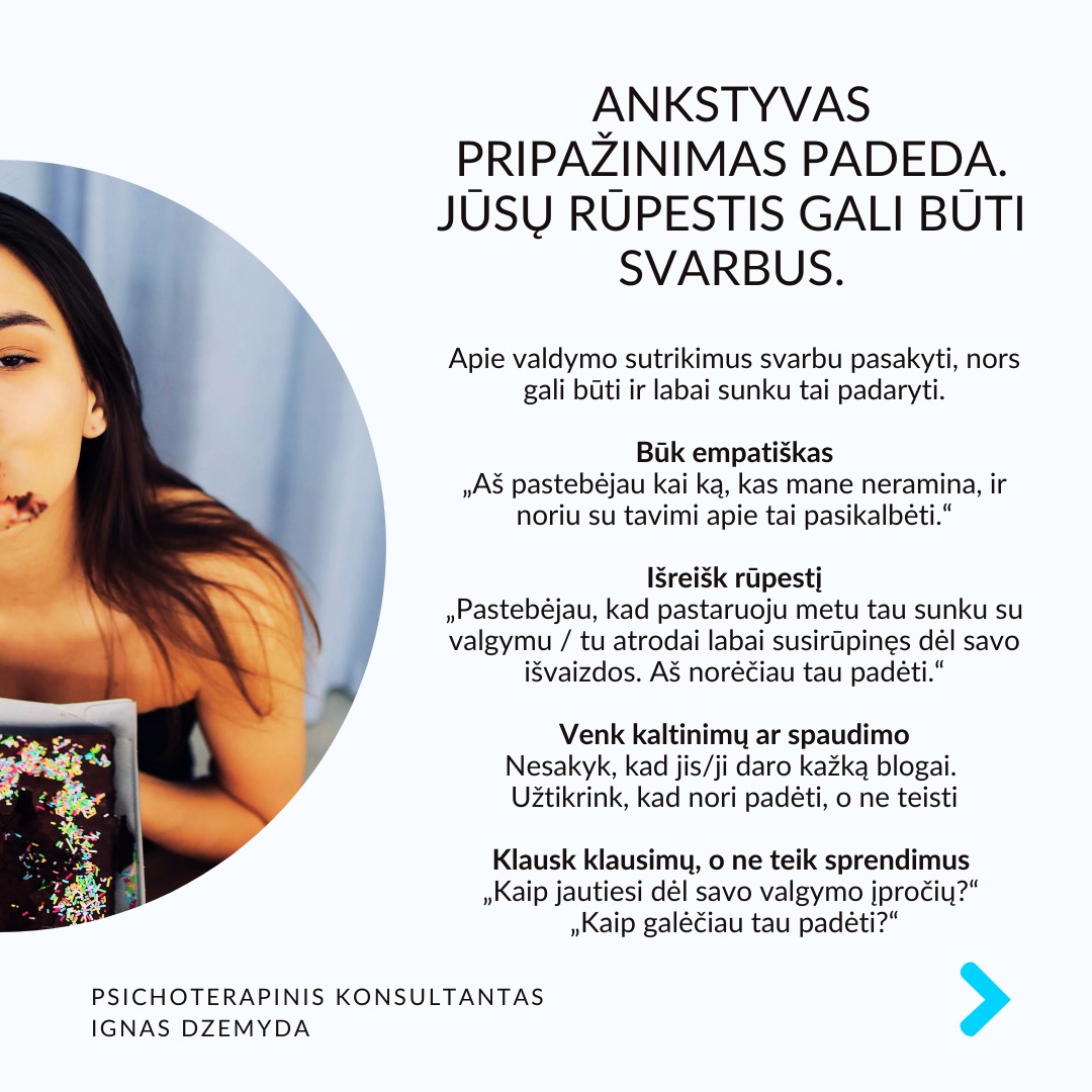 Valgymo sutrikimai yra ne tik anoreksija ir bulimija.
Daug kas galvoja, kad valgymo sutrikimai - tik anoreksija (nevalgymas) ir bulimija (persivalgymas ir maisto šalinimas).
Valgymo sutrikimai taip pat yra:
+ Persivalgymo epizodai (dėl emocijų ar streso)
+ Ortoreksija (labai sveikas maitinimasis)
+ Hipersportas (per nelyg didelis treniravimas, kaip priklausomybė)
+ Kūno dismorfinis sutrikimas (susirūpinimas nežymiais kūno trūkumais)
Ankstyvas pripažinimas padeda. Jūsų rūpestis gali būti svarbus. Apie valdymo sutrikimus svarbu pasakyti, nors gali būti ir labai sunku tai padaryti.
Būk empatiškas. „Aš pastebėjau kai ką, kas mane neramina, ir noriu su tavimi apie tai pasikalbėti.“
Išreišk rūpestį. „Pastebėjau, kad pastaruoju metu tau sunku su valgymu / tu atrodai labai susirūpinęs dėl savo išvaizdos. Aš norėčiau tau padėti.“
Venk kaltinimų ar spaudimo. Nesakyk, kad jis/ji daro kažką blogai. Užtikrink, kad nori padėti, o ne teisti.
Klausk klausimų, o ne teik sprendimus. „Kaip jautiesi dėl savo valgymo įpročių?“ „Kaip galėčiau tau padėti?“
Sergantys valgymo sutrikimais gali būti nemotyvuoti gydytis ir manipuliuojantys. Valgymo sutrikimams reikia kompleksinės pagalbos: medicininės, psichiatro, prichologo pagalbos, socialinio palaikymo (pagalbos grupių, artimųjų). Pagalba gali būti sunki dėl sergančiųjų priešinimosi. Dažniausiai pradeda reikštis paauglystėje, todėl svarbus tėvų dalyvavimas. Padėti reikia, nes tai mirtiniausias psichikos sutrikimas (iki 10%).
Ką daryti? Valgymo sutrikimai labai sudėtingi, tačiau išsprendžiami. Tai gali būti susiję su nerimu, perfekcionizmu, kūno įvaizdžiu, obsesyviomis mintimis, polinkiu į savižudybę, sudėtingais tarpusavio santykiais. Šias problemas reikia spręsti bendrai, o kartais tai gali užimti daug laiko.
Nepamirškime pasirūpinti savimi!
#psichologija #psichoterapija
#savespazinimas #psichologas #emocinesveikata #psichologinepagalba #savirefleksija #terapija #psichinesveikata #meditacija #stress #gyvenimokokybė #asmeninisaugimas #augimas #impostersyndrome #savivertė #saviverte #trauma #depresija #nerimas