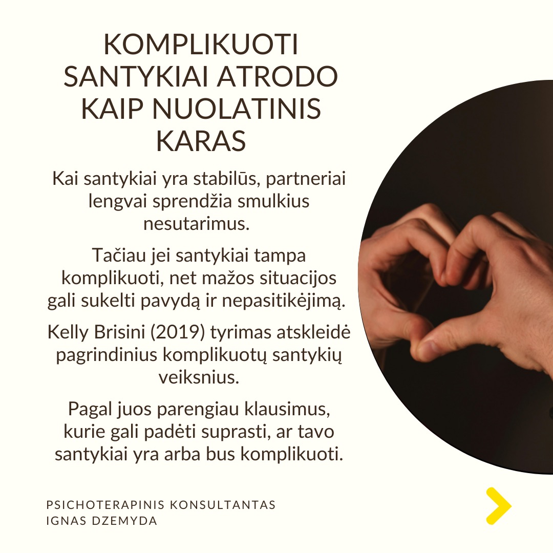 Komplikuoti santykiai atrodo kaip nuolatinis karas. Kai santykiai yra stabilūs, partneriai lengvai sprendžia smulkius nesutarimus. Tačiau jei santykiai tampa komplikuoti, net mažos situacijos gali sukelti pavydą ir nepasitikėjimą. Kelly Brisini (2019) tyrimas atskleidė pagrindinius komplikuotų santykių veiksnius. Pagal juos parengiau klausimus, kurie gali padėti suprasti, ar tavo santykiai yra arba bus komplikuoti.
Santykių neapibrėžtumas. Kiek esi tikras(a), kad liksi šiuose santykiuose? Kiek esi tikras(a), kad tavo partneris(ė) liks su tavimi? Kiek esi tikras(a), kad tavo santykiai tęsis?
Konfliktų priėmimas asmeniškai. Ar pernelyg sureikšmini problemas, net jei jos yra menkos? Ar konfliktai su partneriu(e) sukelia tau jausmą, kad esi auka? Kaip dažnai jauti pyktį, skausmą, liūdesį ar baimę būdamas(a) su savo partneriu(e)?
Pavydas. Ar matai grėsmę savo santykiams, nors realiai jos nėra? Ar dažnai klausi savęs, ar tavo partneris(ė) jaučia ar gali jausti trauką kitam žmogui? Ar jauti stirias emocijos, jei pagalvoji, kad partneris(ė) tave gali apgaudinėti?
Trukdymas siekti tikslų ir pagalbos trūkumas. Ar tavo partneris(ė) stengiasi trukdyti tau pasiekti tai, ką turi ir nori padaryti? Jei susidarai dienos planą, ar atrodo, kad partneris(ė) trukdo jį įgyvendinti? Ar partneris(ė) klausia, kaip gali tau padėti atlikti reikalingus darbus, kad pasiektum savo tikslus?
Vengimas kalbėti apie sudėtingas temas. Ar stengiesi nesikalbėti apie svarbias santykių sritis, kurios kėlė arba kelia problemų? Ar dažnai nekeli jautrių klausimų? Kai kas nors nepatinka tavo partnerio(ės) veiksmuose, ar sugebi kalbėti apie tai? Jei jauti pavydą, ar gali pasidalinti tuo su partneriu(e)?
Ką daryti? Jei teigiamai atsakei į daugumą klausimų, tavo santykiai yra komplikuoti arba gali tokie tapti. Svarbu atvirai apie tai kalbėti su savo partneriu(e). Keičiant savo elgesį galima santykius daryti sveikesniais.
Nepamirškime pasirūpinti savimi!
#psichologija #psichoterapija
#savespazinimas #psichologas #emocinesveikata #psichologinepagalba #savirefleksija #terapija #psichinesveikata #meditacija #gyvenimokokybė #asmeninisaugimas #augimas #santykiai