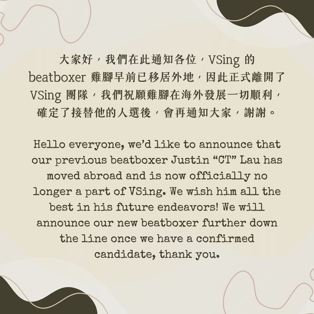 大家好,我們在此通知各位,VSing 的 beatboxer 雞腳早前已移居外地,因此正式離開了VSing 團隊,我們祝願雞腳在海外發展一切順利,確定了接替他的人選後,會再通知大家,謝謝。
Hello everyone, we’d like to announce that our previous beatboxer Justin “CT” Lau has moved abroad and is now officially no longer a part of VSing. We wish him all the best in his future endeavors! We will announce our new beatboxer further down the line once we have a confirmed candidate, thank you.