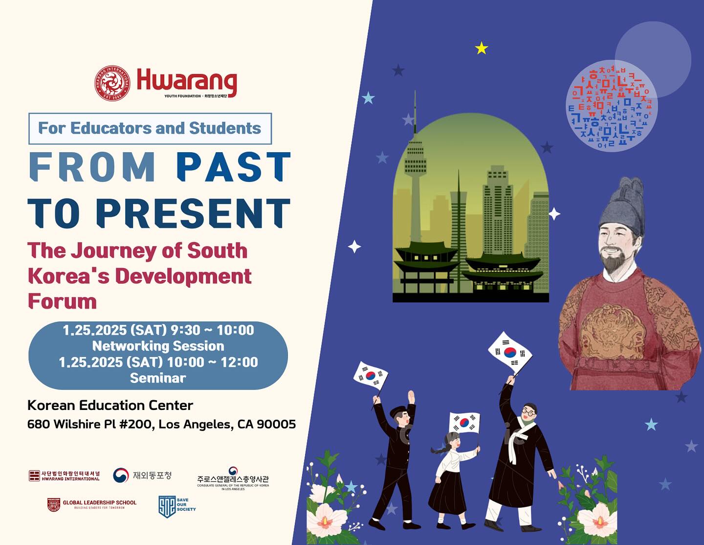 Caption Idea:
📢 Calling All Educators and Students! 🌍
Join us for a unique and inspiring event:
From Past to Present: The Journey of South Korea’s Development Forum
🗓 Date: January 25, 2025 (Saturday)
⏰ Time:
9:30 AM ~ 10:00 AM: Networking Session
10:00 AM ~ 12:00 PM: Seminar
📍 Location: Korean Education Center,
680 Wilshire Pl #200, Los Angeles, CA 90005
✨ Dive into South Korea’s incredible journey of growth and transformation!
This forum is perfect for educators, students, and anyone passionate about learning from the past to shape the future.
🎤 Highlights:
✅ Interactive networking opportunities
✅ Educational seminars by experts
✅ Discover South Korea’s rich cultural and developmental history
📲 Reserve your spot today! Let’s explore, connect, and learn together.
#HwarangYouthFoundation #KoreaDevelopmentForum #EducatorsAndStudents #KoreanHistory #GlobalLeadership #InspiringGrowth