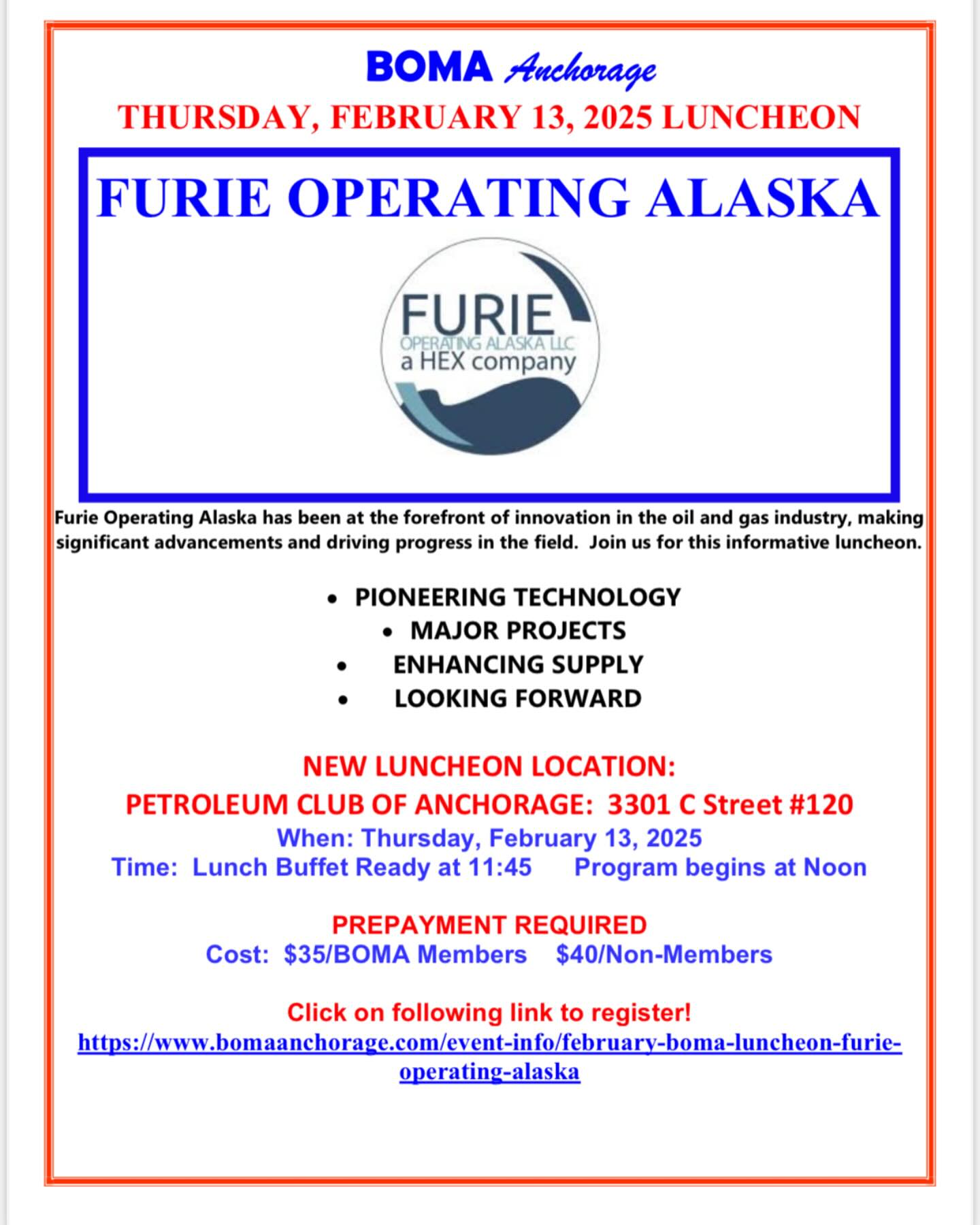 Dear BOMA Members and Friends,
WE ARE EXCITED TO ANNOUNCE A NEW LOCATION FOR OUR 2025 MONTHLY LUNCHEONS! Luncheons will be at The Petroleum Club of Anchorage at 3301 C Street, Suite 120 in the Calais Office Center.
Join us for the February Luncheon on Thursday, February 13, 2025 when our program will feature Furie Operating Alaska. Furie Operating Alaska has been at the forefront of innovation in the oil and gas industry, making significant advancements and driving progress in the field. See attached flyer for details and just click on the link to make reservations. Reservations due by end of business the Monday prior to the luncheon. Please let us know if you have questions or need assistance with reservations.
We look forward to seeing you at the February luncheon in our new location!