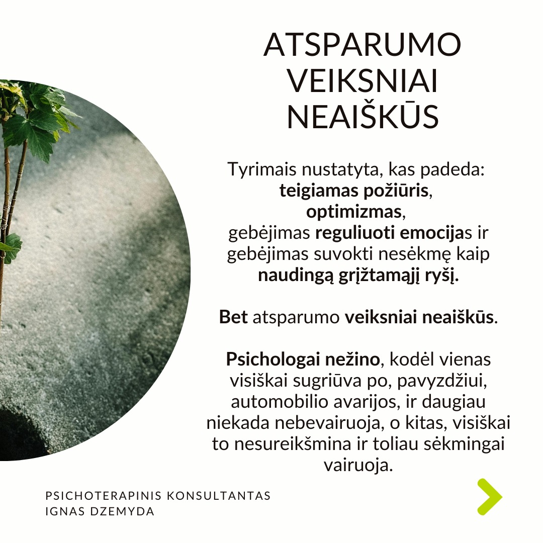 Psichologinis atsparumas
Viduje turime resursų įveikti sunkumus. Atsparumas (resilience) –
tai psichologinė savybė, leidžianti prisitaikyti prie gyvenimo iššūkių, sunkumų ar trauminių įvykių ir juos įveikti. Dalis žmonių, susidūrę su sunkumais, trauminiais įvykiais ar nesėkmėmis, randa būdų pakeisti kryptį, emociškai išgyti ir toliau judėti savo tikslų link. Aplink matau, kaip žmonės kenčia dėl atsparumo trūkumo, ir noriu jiems padėti.
Atsparumo veiksniai neaiškūs. Tyrimais nustatyta, kas padeda: teigiamas požiūris, optimizmas, gebėjimas reguliuoti emocijas ir gebėjimas suvokti nesėkmę kaip naudingą grįžtamąjį ryšį. Bet atsparumo veiksniai neaiškūs.
Atsparumas vystosi ankstyvoje vaikystėje. Gali būti, kad yra genetinis polinkis į psichologinį atsparumą. Tačiau ankstyvos vaikystės gyvenimo aplinkybės ir patirtys turi svarbų vaidmenį psichologiniam atsparumui. Dabartiniai įvykiai (pvz. skyrybos su antra puse) gali aktualizuoti ankstyvosios vaikystės traumas (pvz. tėvų skyrybas, vieno iš tėvų praradimą) ir sugriauti žmogų.
Kaip ugdyti savo atsparumą? Sveiki įpročiai – pakankamai miegoti, gerai maitintis ir mankštintis – gali sumažinti stresą, o tai savo ruožtu gali padidinti atsparumą. Svarbi artimųjų parama iškilus bėdai. Padeda stiprios moralinės ir etinės normos (pvz. tikėjimas). Svarbu nekelti nerealistinių tikslų. Rekia išmokti įsivardinti ir išreikšti savo jausmus.
Atsparumą didina tikėjimas, kad pats esi savo likimo kalvis. Įrodyta, kad didesnį atsparumą turi žmonės su vidiniu kontrolės lokusu. Jie tiki, kad jų gyvenimą lemia jų pačių pastangos, sprendimai ir veiksmai. Jie prisiima atsakomybę už savo sėkmes ir nesėkmes, jaučia didesnę kontrolę ir yra linkę imtis iniciatyvos sprendžiant problemas.
Ką daryti? Tikras atsparumas nereiškia, kad niekada nesusidursite su sunkumais. Jei nesusidursite su skausmingomis patirtimis, niekada neatrasite savo atsparumo. Todėl skausmas yra natūrali augimo dalis. Svarbu reflektuoti savo patirtis.
Nepamirškime pasirūpinti savimi!
#psichologija #psichoterapija
#savespazinimas #psichologas #emocinesveikata #psichologinepagalba #savirefleksija #terapija #psichinesveikata #meditacija #gyvenimokokybė #asmeninisaugimas