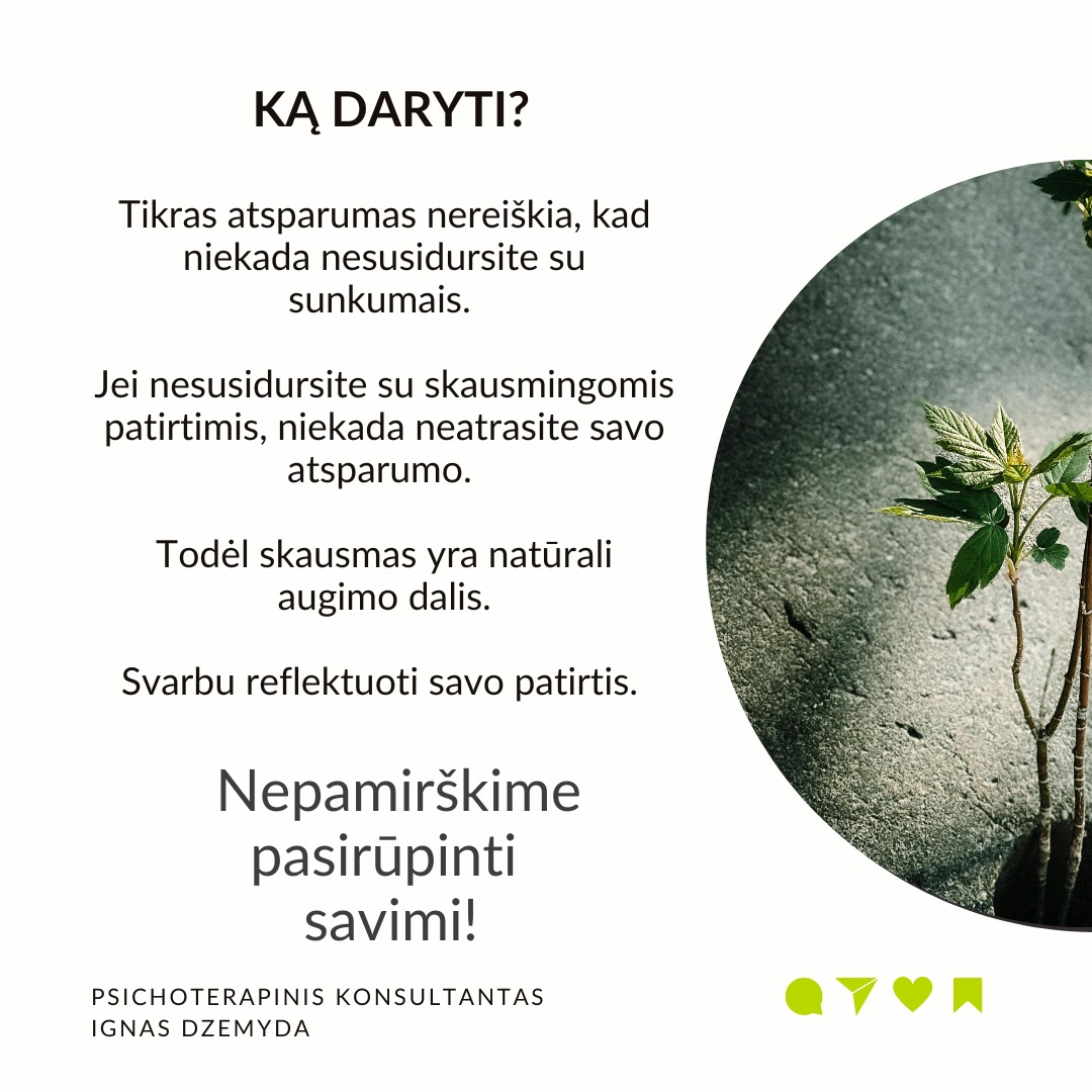 Psichologinis atsparumas
Viduje turime resursų įveikti sunkumus. Atsparumas (resilience) –
tai psichologinė savybė, leidžianti prisitaikyti prie gyvenimo iššūkių, sunkumų ar trauminių įvykių ir juos įveikti. Dalis žmonių, susidūrę su sunkumais, trauminiais įvykiais ar nesėkmėmis, randa būdų pakeisti kryptį, emociškai išgyti ir toliau judėti savo tikslų link. Aplink matau, kaip žmonės kenčia dėl atsparumo trūkumo, ir noriu jiems padėti.
Atsparumo veiksniai neaiškūs. Tyrimais nustatyta, kas padeda: teigiamas požiūris, optimizmas, gebėjimas reguliuoti emocijas ir gebėjimas suvokti nesėkmę kaip naudingą grįžtamąjį ryšį. Bet atsparumo veiksniai neaiškūs.
Atsparumas vystosi ankstyvoje vaikystėje. Gali būti, kad yra genetinis polinkis į psichologinį atsparumą. Tačiau ankstyvos vaikystės gyvenimo aplinkybės ir patirtys turi svarbų vaidmenį psichologiniam atsparumui. Dabartiniai įvykiai (pvz. skyrybos su antra puse) gali aktualizuoti ankstyvosios vaikystės traumas (pvz. tėvų skyrybas, vieno iš tėvų praradimą) ir sugriauti žmogų.
Kaip ugdyti savo atsparumą? Sveiki įpročiai – pakankamai miegoti, gerai maitintis ir mankštintis – gali sumažinti stresą, o tai savo ruožtu gali padidinti atsparumą. Svarbi artimųjų parama iškilus bėdai. Padeda stiprios moralinės ir etinės normos (pvz. tikėjimas). Svarbu nekelti nerealistinių tikslų. Rekia išmokti įsivardinti ir išreikšti savo jausmus.
Atsparumą didina tikėjimas, kad pats esi savo likimo kalvis. Įrodyta, kad didesnį atsparumą turi žmonės su vidiniu kontrolės lokusu. Jie tiki, kad jų gyvenimą lemia jų pačių pastangos, sprendimai ir veiksmai. Jie prisiima atsakomybę už savo sėkmes ir nesėkmes, jaučia didesnę kontrolę ir yra linkę imtis iniciatyvos sprendžiant problemas.
Ką daryti? Tikras atsparumas nereiškia, kad niekada nesusidursite su sunkumais. Jei nesusidursite su skausmingomis patirtimis, niekada neatrasite savo atsparumo. Todėl skausmas yra natūrali augimo dalis. Svarbu reflektuoti savo patirtis.
Nepamirškime pasirūpinti savimi!
#psichologija #psichoterapija
#savespazinimas #psichologas #emocinesveikata #psichologinepagalba #savirefleksija #terapija #psichinesveikata #meditacija #gyvenimokokybė #asmeninisaugimas