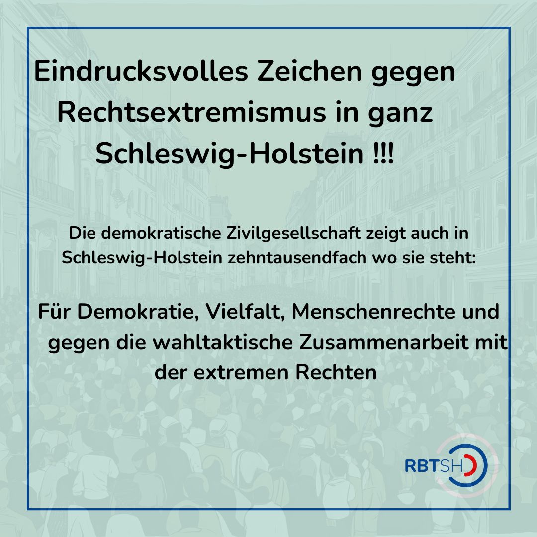 Alleine in Kiel sind am 2.2.2025 ca 15.000 Menschen gegen jede Zusammenarbeit mit der extremen Rechten und gegen eine Normalisierung von Rechtsextremismus auf die Straße gegangen:
https://www.instagram.com/p/DFk7mItM0N0/Das
RBT möchte all jene, die sich noch nicht zu Bündnissen und Initiativen gegen Rechtsextremismus zusammengetan haben, darin bestärken, genau dies im Rahmen der demokratischen Zivilgesellschaft zu tun.
Hierbei beraten weiterhin die Regionalen Beratungsteams in Flensburg, Kiel, Itzehoe und Lübeck.