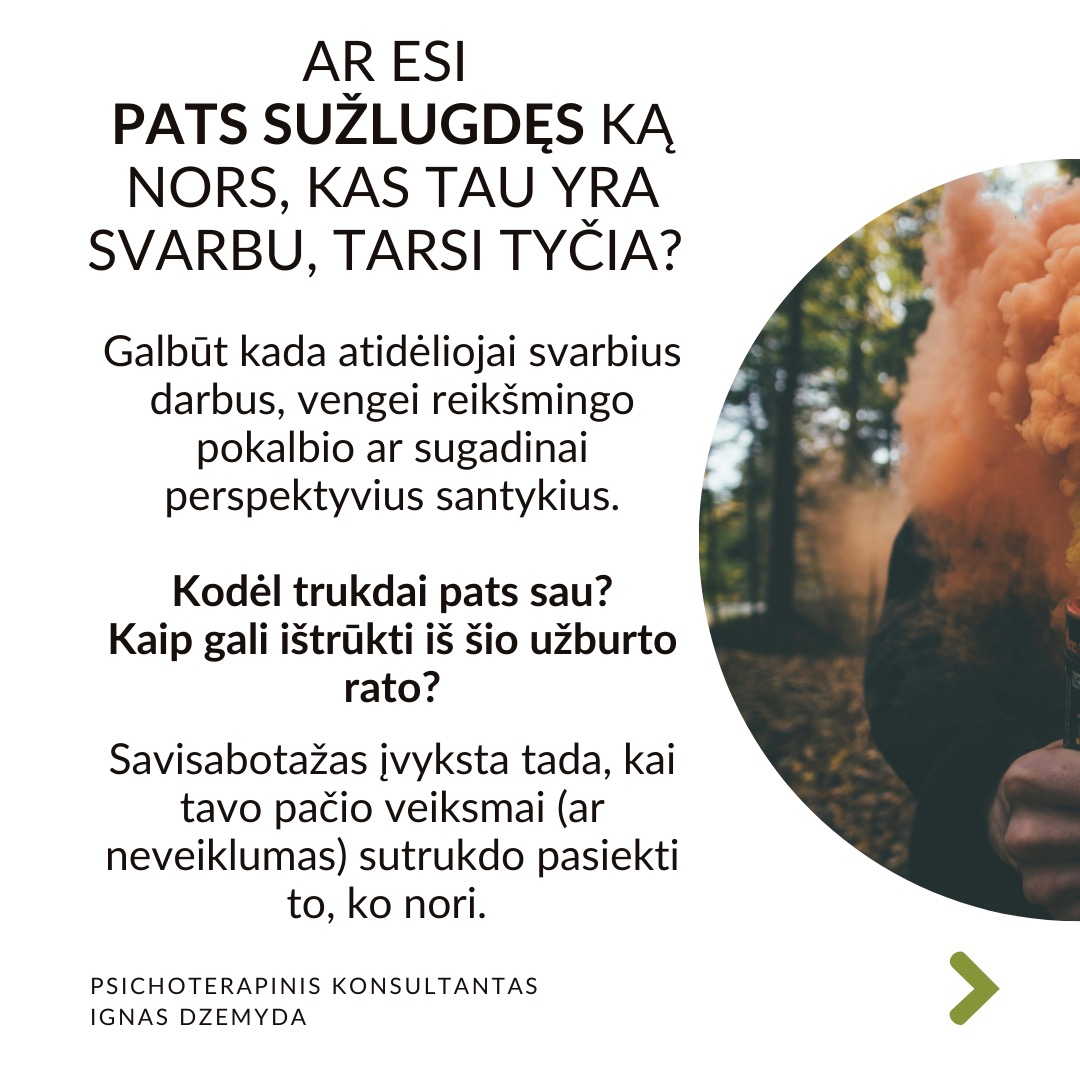 Ar esi pats sužlugdęs ką nors, kas tau yra svarbu, tarsi tyčia?
Galbūt kada atidėliojai svarbius darbus, vengei reikšmingo pokalbio ar sugadinai perspektyvius santykius. Kodėl trukdai pats sau?
Kaip gali ištrūkti iš šio užburto rato?
Savisabotažas įvyksta tada, kai tavo pačio veiksmai (ar neveiklumas) sutrukdo pasiekti to, ko nori.
Kodėl save sabotuojame?
Baimė patirti nėskėkmę arba sėkmę. Nesėkmės baimė yra pagrindinė savisabotažo priežastis. Tačiau svarbi ir sėkmės baimė. Sėkmė susijusi su naujais iššūkiais, kurie gali būti bauginantys. Žmogus gali nenorėti susidurti su naujomis atsakomybėmis. Esama situacija yra patogi. Buvimas joje leidžia išvengti nerimo dėl nežinomybės.
Žema savivertė. Kai kurie giliai viduje jaučiasi neverti sėkmės. Tai susiję su žema saviverte. Taip nesąmoningai sabotuojame save ir pasitvirtiname, kad esame nieko verti. Jei savęs vaizdas yra neigiamas („aš nesu pakankamai geras“), tačiau gyvenime vyksta kažkas gero, mūsų smegenys gali bandyti „ištaisyti“ šį neatitikimą sabotuodamos sėkmę.
Neišspręstos traumos. Praeities patirtys, ypač tos, kurios susijusios su atstūmimu, išdavyste ar nesėkmėmis, yra svarbios. Neišspręsta trauma gali sukelti savisabotažą, kaip būdą išvengti skausmingų patirčių pasikartojimo.
Saugiau būti pažįstamoje situacijoje, nors ir Kenksmingoje. Žmonės turi įsisenėjusių įpročių. Jaučiamės saugiai situacijose, kurias pažįstame. Net jei ir jos yra žalingos ir kenkia. Dėl to sabotuojame bet kokias naujas galimybes.
Ką daryti? Susitvarkyti su savisabotažu gali užtrukti. Pirmiausia reikia pripažinti sau, kad esi vertas sėkmės ir laimės, net jei vidinis kritikas sako kitaip. Keitimasis grįstas sąmoningumu - reikia pažinti savisabotažo situacijas, kaip jos kyla, kas su tavimi vyksta. Suvokiant kas su tavimi vyksta, keisis ir elgesys.
Nepamirškime pasirūpinti savimi!
#psichologija #psichoterapija
#savespazinimas #psichologas #emocinesveikata #psichologinepagalba #savirefleksija #terapija #psichinesveikata #meditacija #stress #gyvenimokokybė #asmeninisaugimas #augimas #impostersyndrome #savivertė #saviverte #trauma #depresija #nerimas