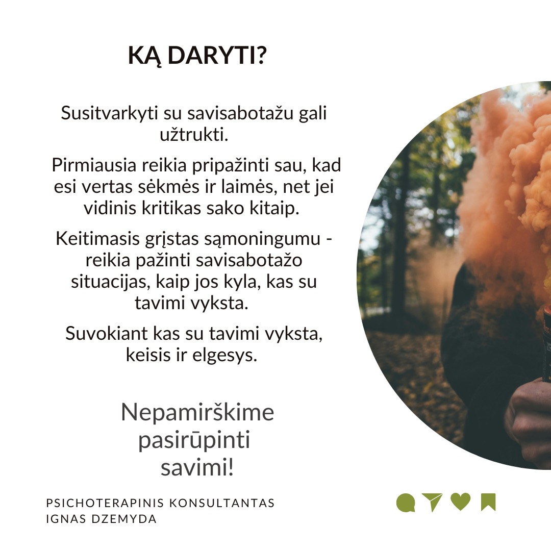 Ar esi pats sužlugdęs ką nors, kas tau yra svarbu, tarsi tyčia?
Galbūt kada atidėliojai svarbius darbus, vengei reikšmingo pokalbio ar sugadinai perspektyvius santykius. Kodėl trukdai pats sau?
Kaip gali ištrūkti iš šio užburto rato?
Savisabotažas įvyksta tada, kai tavo pačio veiksmai (ar neveiklumas) sutrukdo pasiekti to, ko nori.
Kodėl save sabotuojame?
Baimė patirti nėskėkmę arba sėkmę. Nesėkmės baimė yra pagrindinė savisabotažo priežastis. Tačiau svarbi ir sėkmės baimė. Sėkmė susijusi su naujais iššūkiais, kurie gali būti bauginantys. Žmogus gali nenorėti susidurti su naujomis atsakomybėmis. Esama situacija yra patogi. Buvimas joje leidžia išvengti nerimo dėl nežinomybės.
Žema savivertė. Kai kurie giliai viduje jaučiasi neverti sėkmės. Tai susiję su žema saviverte. Taip nesąmoningai sabotuojame save ir pasitvirtiname, kad esame nieko verti. Jei savęs vaizdas yra neigiamas („aš nesu pakankamai geras“), tačiau gyvenime vyksta kažkas gero, mūsų smegenys gali bandyti „ištaisyti“ šį neatitikimą sabotuodamos sėkmę.
Neišspręstos traumos. Praeities patirtys, ypač tos, kurios susijusios su atstūmimu, išdavyste ar nesėkmėmis, yra svarbios. Neišspręsta trauma gali sukelti savisabotažą, kaip būdą išvengti skausmingų patirčių pasikartojimo.
Saugiau būti pažįstamoje situacijoje, nors ir Kenksmingoje. Žmonės turi įsisenėjusių įpročių. Jaučiamės saugiai situacijose, kurias pažįstame. Net jei ir jos yra žalingos ir kenkia. Dėl to sabotuojame bet kokias naujas galimybes.
Ką daryti? Susitvarkyti su savisabotažu gali užtrukti. Pirmiausia reikia pripažinti sau, kad esi vertas sėkmės ir laimės, net jei vidinis kritikas sako kitaip. Keitimasis grįstas sąmoningumu - reikia pažinti savisabotažo situacijas, kaip jos kyla, kas su tavimi vyksta. Suvokiant kas su tavimi vyksta, keisis ir elgesys.
Nepamirškime pasirūpinti savimi!
#psichologija #psichoterapija
#savespazinimas #psichologas #emocinesveikata #psichologinepagalba #savirefleksija #terapija #psichinesveikata #meditacija #stress #gyvenimokokybė #asmeninisaugimas #augimas #impostersyndrome #savivertė #saviverte #trauma #depresija #nerimas