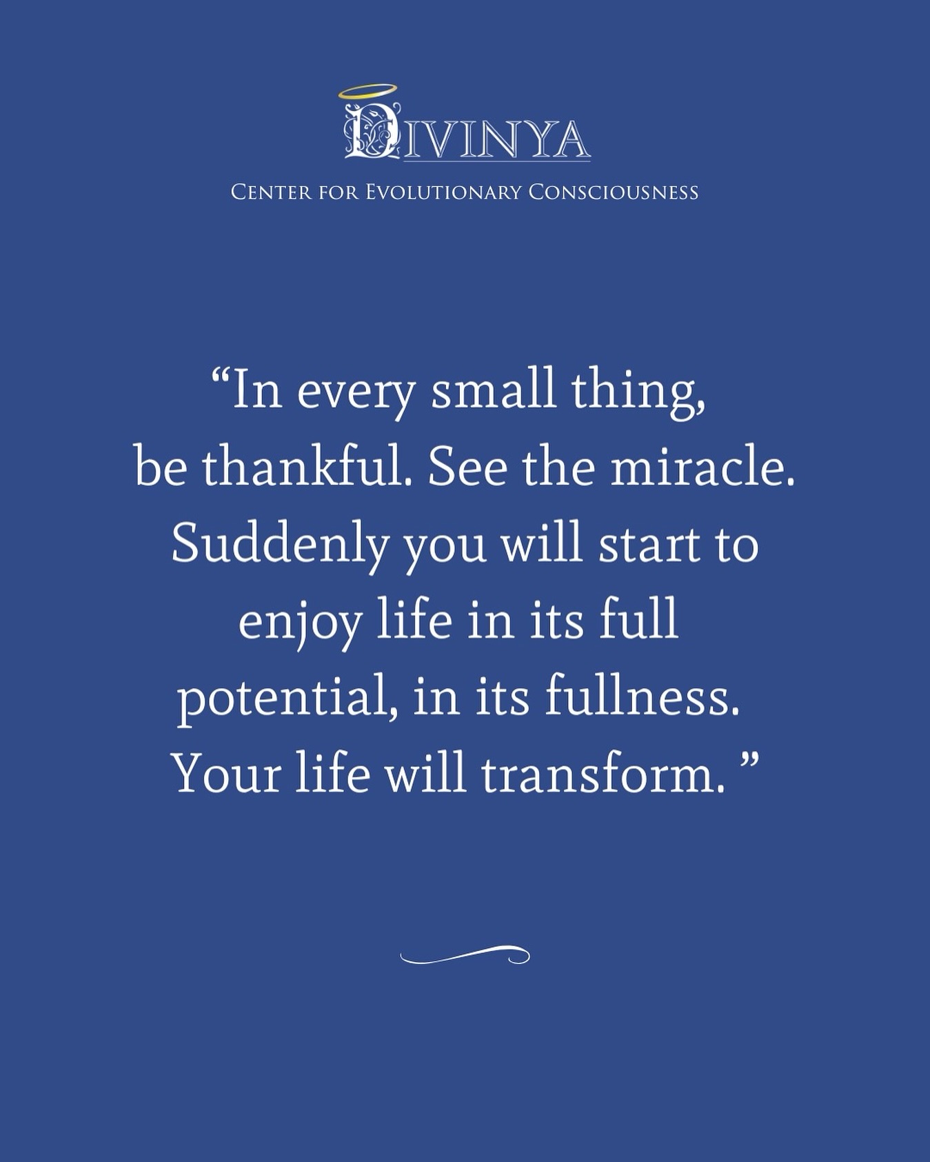 “In every small thing, be thankful. See the miracle. Suddenly you will start to enjoy life in its full potential, in its fullness. Your life will transform.”
― Guruji Sri Vast
#wisdom #wisdomquotes #innergrowth #divinya #newhumanity
