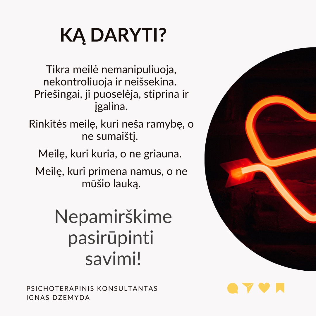 Mitai apie meilę trukdo užmegzti prasmingus ryšius. Filmuose, knygose ir žiniasklaidoje meilė dažnai romantizuojama, todėl daugelis žmonių nesveiką elgesį painioja su tikra meile. Iš tikrųjų meilė yra daugiau nei nuostabūs poelgiai, greitai praeinančios emocijos ar aistringas intensyvumas - tai gili, stabili ir nesavanaudiška jėga, kuri skatina augimą, saugumą ir abipusę pagarbą.
Dėmesio rodymas nėra meilė. Dėmesys dažnai painiojamas su meile. Kartas nuo karto gaunamos žinutės gali būti panašios į meilę. Tačiau tikra meilė siejama su nuoseklumu ir gilumu, o ne trumpalaikiu patvirtinimu. Tyrimai rodo, kad emocinis prieinamumas yra pagrindinis ilgalaikę meilę prognozuojantis veiksnys.
Pavydas nerodo prisirišimo. Daugelis žmonių pavydą painioja su meile, manydami, kad jei kas nors linkęs savintis, vadinasi, jam labai rūpi. Tačiau pavydas dažnai kyla iš nesaugumo, baimės ir pasitikėjimo stokos, o ne iš tikros meilės. Sveikuose santykiuose meilė grindžiama pasitikėjimu, o ne įtarumu.
Kontrolė nėra apie rūpestį. Kontrolė - nurodinėjimas, su kuo partneris gali matytis arba kaip jis turi elgtis - dažnai laikomas rūpinimusi. Psichologai pabrėžia, kad sveiki santykiai grindžiami abipuse pagarba, o ne kontrole. Tikra meilė puoselėja nepriklausomybę ir remia asmeninį augimą, o ne riboja laisvę.
Drama nekuria santykių. Kai kurie žmonės nuolatines dramas prilygina jauduliui, manydami, kad meilė turi būti kupina konfliktų, atsiprašymų ir emocinių sukrėtimų. Tikrai meilei reikia stabilumo, supratimo ir abipusės pagarbos. Tyrimai rodo, kad sveiki santykiai teikia saugumą ir pasitikėjimą, o ne chaosą ir netikrumą.
Ką daryti? ikra meilė nemanipuliuoja, nekontroliuoja ir neišsekina.
Priešingai, ji puoselėja, stiprina ir įgalina. Rinkitės meilę, kuri neša ramybę, o ne sumaištį. Meilę, kuri kuria, o ne griauna. Meilę, kuri primena namus, o ne mūšio lauką.
Nepamirškime pasirūpinti savimi!
#psichologija #psichoterapija
#savespazinimas #psichologas #emocinesveikata #psichologinepagalba #savirefleksija #terapija #psichinesveikata #meditacija #stress #gyvenimokokybė #asmeninisaugimas #augimas #impostersyndrome #savivertė #saviverte #trauma #depresija #nerimas