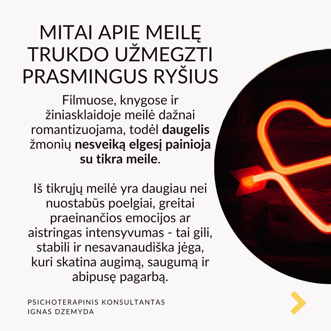 Mitai apie meilę trukdo užmegzti prasmingus ryšius. Filmuose, knygose ir žiniasklaidoje meilė dažnai romantizuojama, todėl daugelis žmonių nesveiką elgesį painioja su tikra meile. Iš tikrųjų meilė yra daugiau nei nuostabūs poelgiai, greitai praeinančios emocijos ar aistringas intensyvumas - tai gili, stabili ir nesavanaudiška jėga, kuri skatina augimą, saugumą ir abipusę pagarbą.
Dėmesio rodymas nėra meilė. Dėmesys dažnai painiojamas su meile. Kartas nuo karto gaunamos žinutės gali būti panašios į meilę. Tačiau tikra meilė siejama su nuoseklumu ir gilumu, o ne trumpalaikiu patvirtinimu. Tyrimai rodo, kad emocinis prieinamumas yra pagrindinis ilgalaikę meilę prognozuojantis veiksnys.
Pavydas nerodo prisirišimo. Daugelis žmonių pavydą painioja su meile, manydami, kad jei kas nors linkęs savintis, vadinasi, jam labai rūpi. Tačiau pavydas dažnai kyla iš nesaugumo, baimės ir pasitikėjimo stokos, o ne iš tikros meilės. Sveikuose santykiuose meilė grindžiama pasitikėjimu, o ne įtarumu.
Kontrolė nėra apie rūpestį. Kontrolė - nurodinėjimas, su kuo partneris gali matytis arba kaip jis turi elgtis - dažnai laikomas rūpinimusi. Psichologai pabrėžia, kad sveiki santykiai grindžiami abipuse pagarba, o ne kontrole. Tikra meilė puoselėja nepriklausomybę ir remia asmeninį augimą, o ne riboja laisvę.
Drama nekuria santykių. Kai kurie žmonės nuolatines dramas prilygina jauduliui, manydami, kad meilė turi būti kupina konfliktų, atsiprašymų ir emocinių sukrėtimų. Tikrai meilei reikia stabilumo, supratimo ir abipusės pagarbos. Tyrimai rodo, kad sveiki santykiai teikia saugumą ir pasitikėjimą, o ne chaosą ir netikrumą.
Ką daryti? ikra meilė nemanipuliuoja, nekontroliuoja ir neišsekina.
Priešingai, ji puoselėja, stiprina ir įgalina. Rinkitės meilę, kuri neša ramybę, o ne sumaištį. Meilę, kuri kuria, o ne griauna. Meilę, kuri primena namus, o ne mūšio lauką.
Nepamirškime pasirūpinti savimi!
#psichologija #psichoterapija
#savespazinimas #psichologas #emocinesveikata #psichologinepagalba #savirefleksija #terapija #psichinesveikata #meditacija #stress #gyvenimokokybė #asmeninisaugimas #augimas #impostersyndrome #savivertė #saviverte #trauma #depresija #nerimas