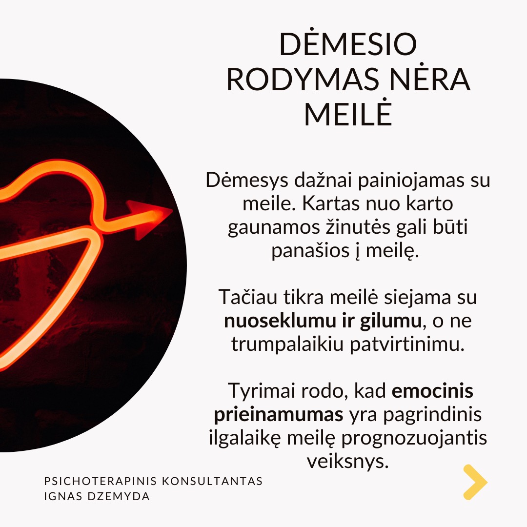 Mitai apie meilę trukdo užmegzti prasmingus ryšius. Filmuose, knygose ir žiniasklaidoje meilė dažnai romantizuojama, todėl daugelis žmonių nesveiką elgesį painioja su tikra meile. Iš tikrųjų meilė yra daugiau nei nuostabūs poelgiai, greitai praeinančios emocijos ar aistringas intensyvumas - tai gili, stabili ir nesavanaudiška jėga, kuri skatina augimą, saugumą ir abipusę pagarbą.
Dėmesio rodymas nėra meilė. Dėmesys dažnai painiojamas su meile. Kartas nuo karto gaunamos žinutės gali būti panašios į meilę. Tačiau tikra meilė siejama su nuoseklumu ir gilumu, o ne trumpalaikiu patvirtinimu. Tyrimai rodo, kad emocinis prieinamumas yra pagrindinis ilgalaikę meilę prognozuojantis veiksnys.
Pavydas nerodo prisirišimo. Daugelis žmonių pavydą painioja su meile, manydami, kad jei kas nors linkęs savintis, vadinasi, jam labai rūpi. Tačiau pavydas dažnai kyla iš nesaugumo, baimės ir pasitikėjimo stokos, o ne iš tikros meilės. Sveikuose santykiuose meilė grindžiama pasitikėjimu, o ne įtarumu.
Kontrolė nėra apie rūpestį. Kontrolė - nurodinėjimas, su kuo partneris gali matytis arba kaip jis turi elgtis - dažnai laikomas rūpinimusi. Psichologai pabrėžia, kad sveiki santykiai grindžiami abipuse pagarba, o ne kontrole. Tikra meilė puoselėja nepriklausomybę ir remia asmeninį augimą, o ne riboja laisvę.
Drama nekuria santykių. Kai kurie žmonės nuolatines dramas prilygina jauduliui, manydami, kad meilė turi būti kupina konfliktų, atsiprašymų ir emocinių sukrėtimų. Tikrai meilei reikia stabilumo, supratimo ir abipusės pagarbos. Tyrimai rodo, kad sveiki santykiai teikia saugumą ir pasitikėjimą, o ne chaosą ir netikrumą.
Ką daryti? ikra meilė nemanipuliuoja, nekontroliuoja ir neišsekina.
Priešingai, ji puoselėja, stiprina ir įgalina. Rinkitės meilę, kuri neša ramybę, o ne sumaištį. Meilę, kuri kuria, o ne griauna. Meilę, kuri primena namus, o ne mūšio lauką.
Nepamirškime pasirūpinti savimi!
#psichologija #psichoterapija
#savespazinimas #psichologas #emocinesveikata #psichologinepagalba #savirefleksija #terapija #psichinesveikata #meditacija #stress #gyvenimokokybė #asmeninisaugimas #augimas #impostersyndrome #savivertė #saviverte #trauma #depresija #nerimas