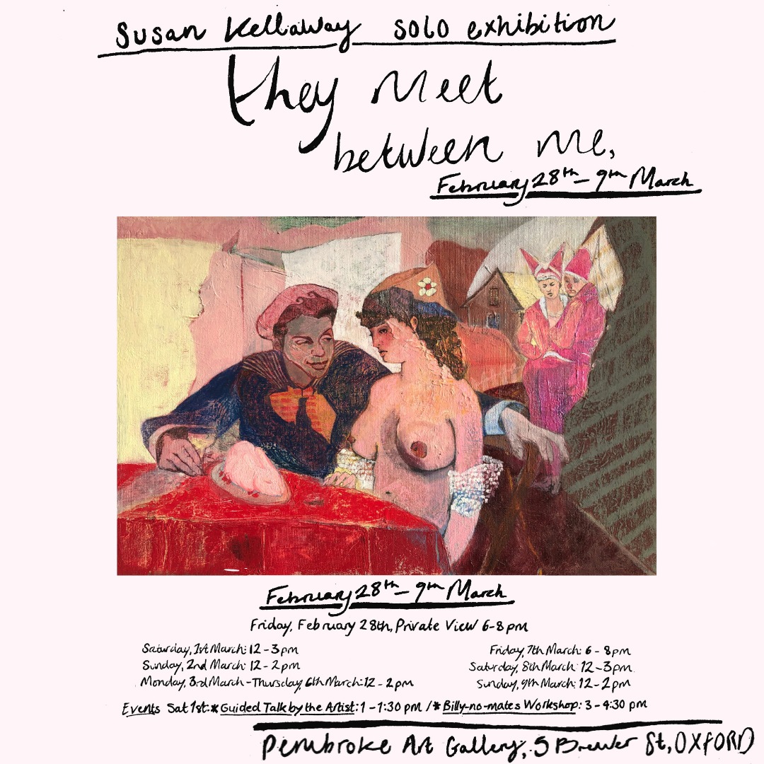 Pembroke JCR Art Gallery invites you to our next exhibition, “They meet between me”, a collection of paintings and drawings by Emery Prize winner Susan Kellaway.
“They meet between me” will run from February 28th to March 9th. The Private View will take place 6-8pm on February 28th.
Opening times for the exhibition are as follows:
Saturday, 1st March: 12 - 3 pm
Sunday, 2nd March: 12 - 2 pm
Monday, 3rd March – Thursday, 6th March: 12 – 2 pm
Friday, 7th March: 6 -8 pm
Saturday, 8th March: 12 - 3 pm
Sunday, 9th March: 12 - 2 pm
Events:
Saturday, 1st March: Guided Talk by the Artist: 1 - 1:30 pm
Billy-no-mates Workshop: 3 - 4:30 pm
*Pembroke College wishes to inform you this show contains full (painted) nakedness