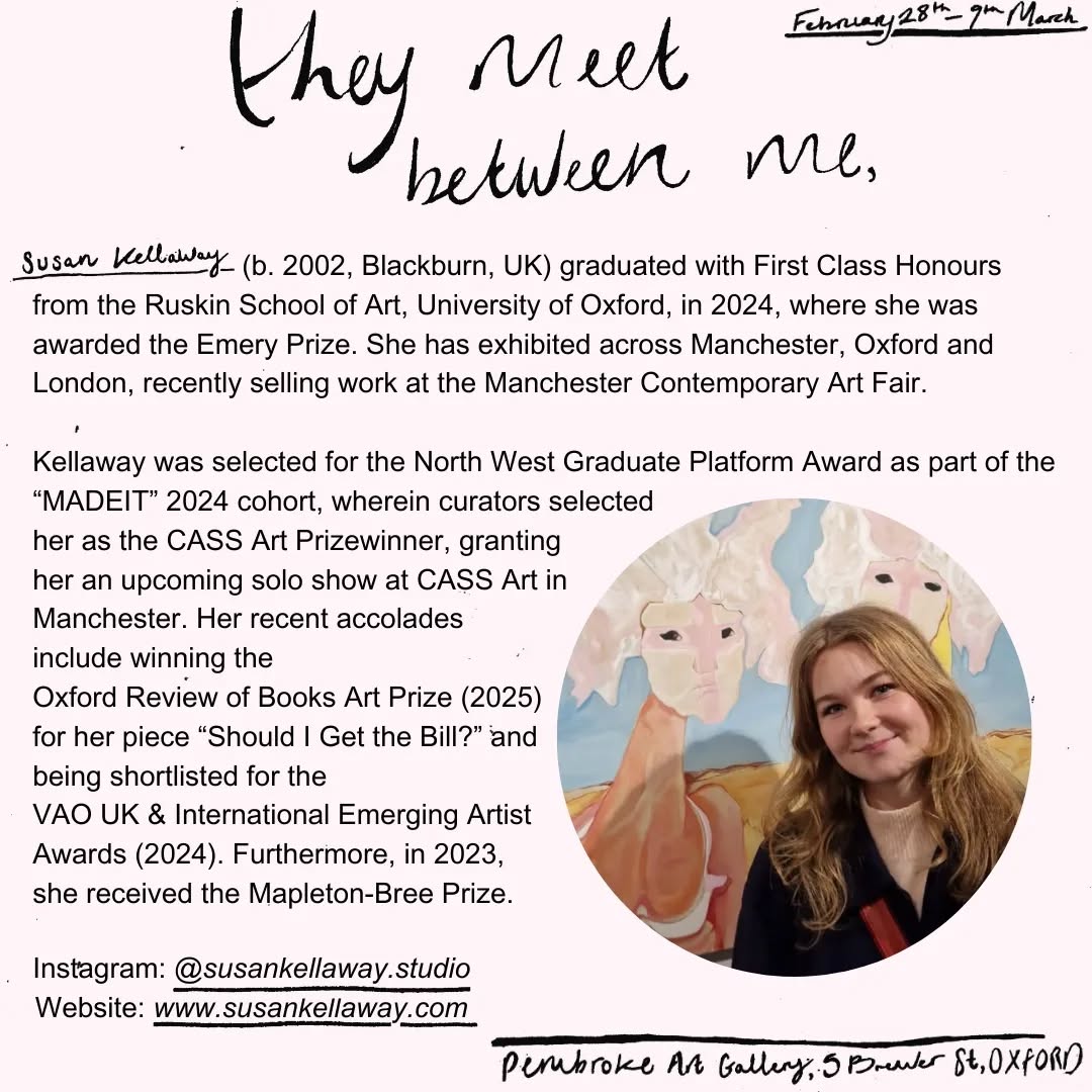 About the Artist:
Susan Kellaway (b. 2002, Blackburn, UK) graduated with First Class Honours from the Ruskin School of Art, University of Oxford, in 2024, where she was awarded the Emery Prize. She has exhibited across Manchester, Oxford and London, recently selling work at the Manchester Contemporary Art Fair.
Kellaway was selected for the North West Graduate Platform Award as part of the “MADEIT” 2024 cohort, wherein curators selected her as the CASS Art Prizewinner, granting her an upcoming solo show at CASS Art in Manchester. Her recent accolades include winning the Oxford Review of Books Art Prize (2025) for her piece "Should I Get the Bill?” and being shortlisted for the VAO UK & International Emerging Artist Awards (2024). Furthermore, in 2023, she received the Mapleton-Bree Prize.
Her recent projects include a commission from the BFI Film Academy to create a poster for their movie screening, “Teenage Monsters”, serving as the Creative
Director for St John’s College Commemoration Ball, and working as an Art Counsellor at a specialist Art centre in upstate New York.
Instagram: @susankellaway.studio
Website: www.susankellaway.com