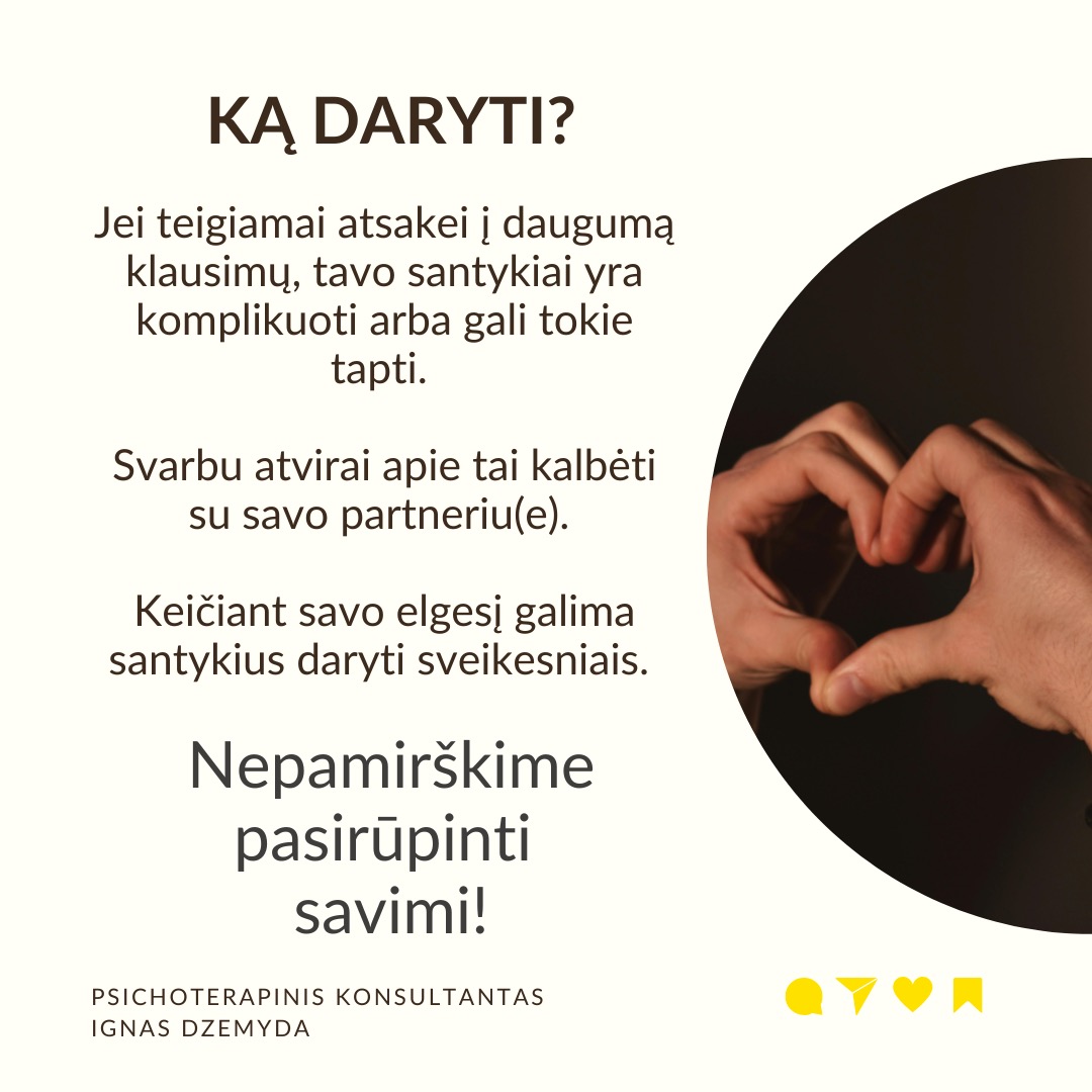 Komplikuoti santykiai atrodo kaip nuolatinis karas. Kai santykiai yra stabilūs, partneriai lengvai sprendžia smulkius nesutarimus. Tačiau jei santykiai tampa komplikuoti, net mažos situacijos gali sukelti pavydą ir nepasitikėjimą. Kelly Brisini (2019) tyrimas atskleidė pagrindinius komplikuotų santykių veiksnius. Pagal juos parengiau klausimus, kurie gali padėti suprasti, ar tavo santykiai yra arba bus komplikuoti.
Santykių neapibrėžtumas. Kiek esi tikras(a), kad liksi šiuose santykiuose? Kiek esi tikras(a), kad tavo partneris(ė) liks su tavimi? Kiek esi tikras(a), kad tavo santykiai tęsis?
Konfliktų priėmimas asmeniškai. Ar pernelyg sureikšmini problemas, net jei jos yra menkos? Ar konfliktai su partneriu(e) sukelia tau jausmą, kad esi auka? Kaip dažnai jauti pyktį, skausmą, liūdesį ar baimę būdamas(a) su savo partneriu(e)?
Pavydas. Ar matai grėsmę savo santykiams, nors realiai jos nėra? Ar dažnai klausi savęs, ar tavo partneris(ė) jaučia ar gali jausti trauką kitam žmogui? Ar jauti stirias emocijos, jei pagalvoji, kad partneris(ė) tave gali apgaudinėti?
Trukdymas siekti tikslų ir pagalbos trūkumas. Ar tavo partneris(ė) stengiasi trukdyti tau pasiekti tai, ką turi ir nori padaryti? Jei susidarai dienos planą, ar atrodo, kad partneris(ė) trukdo jį įgyvendinti? Ar partneris(ė) klausia, kaip gali tau padėti atlikti reikalingus darbus, kad pasiektum savo tikslus?
Vengimas kalbėti apie sudėtingas temas. Ar stengiesi nesikalbėti apie svarbias santykių sritis, kurios kėlė arba kelia problemų? Ar dažnai nekeli jautrių klausimų? Kai kas nors nepatinka tavo partnerio(ės) veiksmuose, ar sugebi kalbėti apie tai? Jei jauti pavydą, ar gali pasidalinti tuo su partneriu(e)?
Ką daryti? Jei teigiamai atsakei į daugumą klausimų, tavo santykiai yra komplikuoti arba gali tokie tapti. Svarbu atvirai apie tai kalbėti su savo partneriu(e). Keičiant savo elgesį galima santykius daryti sveikesniais.
Nepamirškime pasirūpinti savimi!
#psichologija #psichoterapija
#savespazinimas #psichologas #emocinesveikata #psichologinepagalba #savirefleksija #terapija #psichinesveikata #meditacija #gyvenimokokybė #asmeninisaugimas #augimas #santykiai
