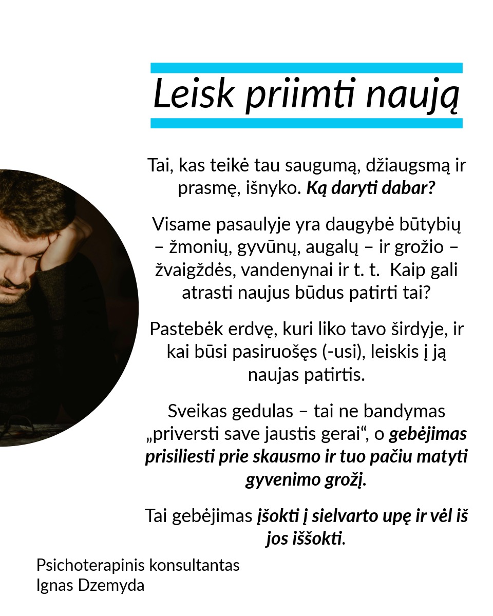 Leisk būti, leisk sau paleisti, leisk priimti naują. Nesvarbu, ar tai romantiškų santykių pabaiga, mylimo žmogaus netektis ar brangios svajonės praradimas – gedulas yra natūrali reakcija į atsiradusią tuštumą. Šiame poste remiuosi Hanson (2013) siūlomu modeliu, kuris moko sąmoningai išgyventi netektį: priimti savo emocijas, paleisti tai, ko nebereikia, ir atsiverti naujoms galimybėms.
Leisk būti. Nėra „teisingo“ būdo gedėti – kiekviena reakcija į netektį yra normali. Liūdesys, pyktis, kaltė, palengvėjimas ar net visiška tuštuma – viskas, ką jaučiate, yra natūralu. Gedulas – tai procesas, leidžiantis mums sulėtėti, priimti netektį ir pamažu integruoti ją į savo gyvenimą. Emocijos – tarsi bangos: kai jas slopiname, atsiranda dar daugiau įtampos. Verčiau leiskime joms laisvai tekėti ir judėkime kartu su jomis. Kokias emocijas šiuo metu išgyveni? Leisk sau jausti.
Leisk sau paleisti. Ar vidiniai įsitikinimai trukdo judėti pirmyn? Tai gali būti įkyrios mintys, kad kažko daugiau nebus. Galbūt tai baimė ar nuoskauda. Jei skausmas trukdo, galbūt laikas jį paleisti. Kaip tai padaryti? Paklausk savęs: ką aš laikau ir ką galiu paleisti? Rask akmenį, kuris simbolizuoja tavo skausmą, ir paleisk jį į upę. Parašyk laišką ir jį sudegink. Palaidok tai, kas siejasi su praradimu. Mūsų kūnui reikia veiksmo, kad protas suprastų pasikeitimą.
Leisk priimti naują. Tai, kas teikė tau saugumą, džiaugsmą ir prasmę, išnyko. Ką daryti dabar? Visame pasaulyje yra daugybė būtybių – žmonių, gyvūnų, augalų – ir grožio – žvaigždės, vandenynai ir t. t. Kaip gali atrasti naujus būdus patirti tai? Pastebėk erdvę, kuri liko tavo širdyje, ir kai būsi pasiruošęs (-usi), leiskis į ją naujas patirtis. Sveikas gedulas – tai ne bandymas „priversti save jaustis gerai“, o gebėjimas prisiliesti prie skausmo ir tuo pačiu matyti gyvenimo grožį. Tai gebėjimas įšokti į sielvarto upę ir vėl iš jos iššokti.
Nepamirškite pasirūpinti savimi!
#psichologija #psichoterapija
#savespazinimas #psichologas #emocinesveikata #psichologinepagalba #savirefleksija #terapija #psichinesveikata #meditacija #gyvenimokokybė #asmeninisaugimas #augimas