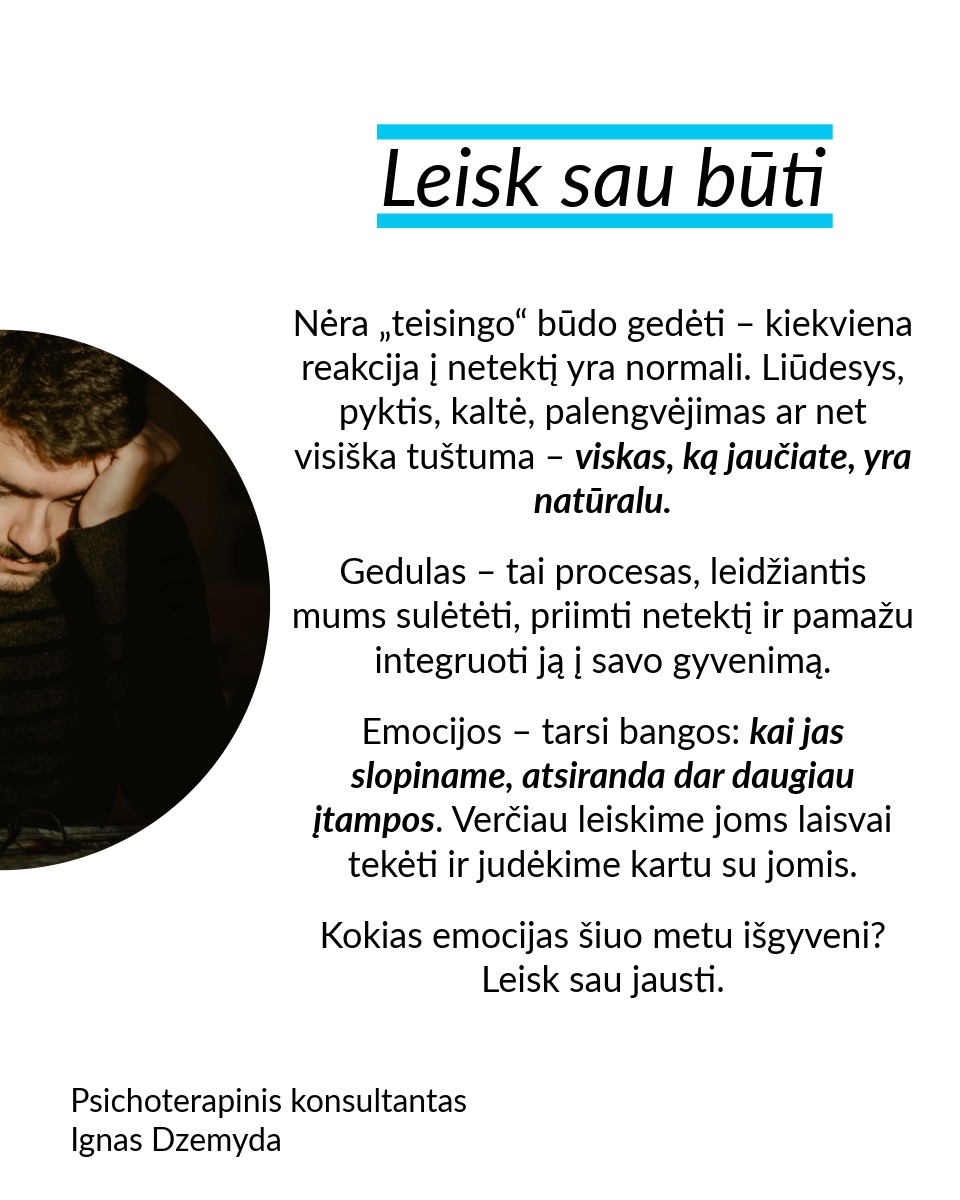 Leisk būti, leisk sau paleisti, leisk priimti naują. Nesvarbu, ar tai romantiškų santykių pabaiga, mylimo žmogaus netektis ar brangios svajonės praradimas – gedulas yra natūrali reakcija į atsiradusią tuštumą. Šiame poste remiuosi Hanson (2013) siūlomu modeliu, kuris moko sąmoningai išgyventi netektį: priimti savo emocijas, paleisti tai, ko nebereikia, ir atsiverti naujoms galimybėms.
Leisk būti. Nėra „teisingo“ būdo gedėti – kiekviena reakcija į netektį yra normali. Liūdesys, pyktis, kaltė, palengvėjimas ar net visiška tuštuma – viskas, ką jaučiate, yra natūralu. Gedulas – tai procesas, leidžiantis mums sulėtėti, priimti netektį ir pamažu integruoti ją į savo gyvenimą. Emocijos – tarsi bangos: kai jas slopiname, atsiranda dar daugiau įtampos. Verčiau leiskime joms laisvai tekėti ir judėkime kartu su jomis. Kokias emocijas šiuo metu išgyveni? Leisk sau jausti.
Leisk sau paleisti. Ar vidiniai įsitikinimai trukdo judėti pirmyn? Tai gali būti įkyrios mintys, kad kažko daugiau nebus. Galbūt tai baimė ar nuoskauda. Jei skausmas trukdo, galbūt laikas jį paleisti. Kaip tai padaryti? Paklausk savęs: ką aš laikau ir ką galiu paleisti? Rask akmenį, kuris simbolizuoja tavo skausmą, ir paleisk jį į upę. Parašyk laišką ir jį sudegink. Palaidok tai, kas siejasi su praradimu. Mūsų kūnui reikia veiksmo, kad protas suprastų pasikeitimą.
Leisk priimti naują. Tai, kas teikė tau saugumą, džiaugsmą ir prasmę, išnyko. Ką daryti dabar? Visame pasaulyje yra daugybė būtybių – žmonių, gyvūnų, augalų – ir grožio – žvaigždės, vandenynai ir t. t. Kaip gali atrasti naujus būdus patirti tai? Pastebėk erdvę, kuri liko tavo širdyje, ir kai būsi pasiruošęs (-usi), leiskis į ją naujas patirtis. Sveikas gedulas – tai ne bandymas „priversti save jaustis gerai“, o gebėjimas prisiliesti prie skausmo ir tuo pačiu matyti gyvenimo grožį. Tai gebėjimas įšokti į sielvarto upę ir vėl iš jos iššokti.
Nepamirškite pasirūpinti savimi!
#psichologija #psichoterapija
#savespazinimas #psichologas #emocinesveikata #psichologinepagalba #savirefleksija #terapija #psichinesveikata #meditacija #gyvenimokokybė #asmeninisaugimas #augimas