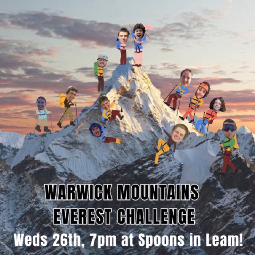 Mountaineers!!! This week is EVEREST CHALLENGE! This will take place on Wednesday 26th Feb at 7pm. We will meet at the Benjamin Satchwell (spoons) in Leamington at 7pm to begin the challenge!
This is a pairs event - either find a partner beforehand. It is also totally fine to just turn and we can partner people up on the night! The aim is to reach 8848 m by completing challenges: metres of ascent are awarded for completing challenges, and meters are knocked off for poor performances! HINT: many of the challenges involve consuming liquid. Of course, the challenges that involve drinking a liquid can be completed with soft or alcoholic drinks!
The first challenge is to make sure you’re dressed as appropriately as possible for an Everest summit attempt! We hope to see lots of you there! 🏔️🏔️🏔️🏔️