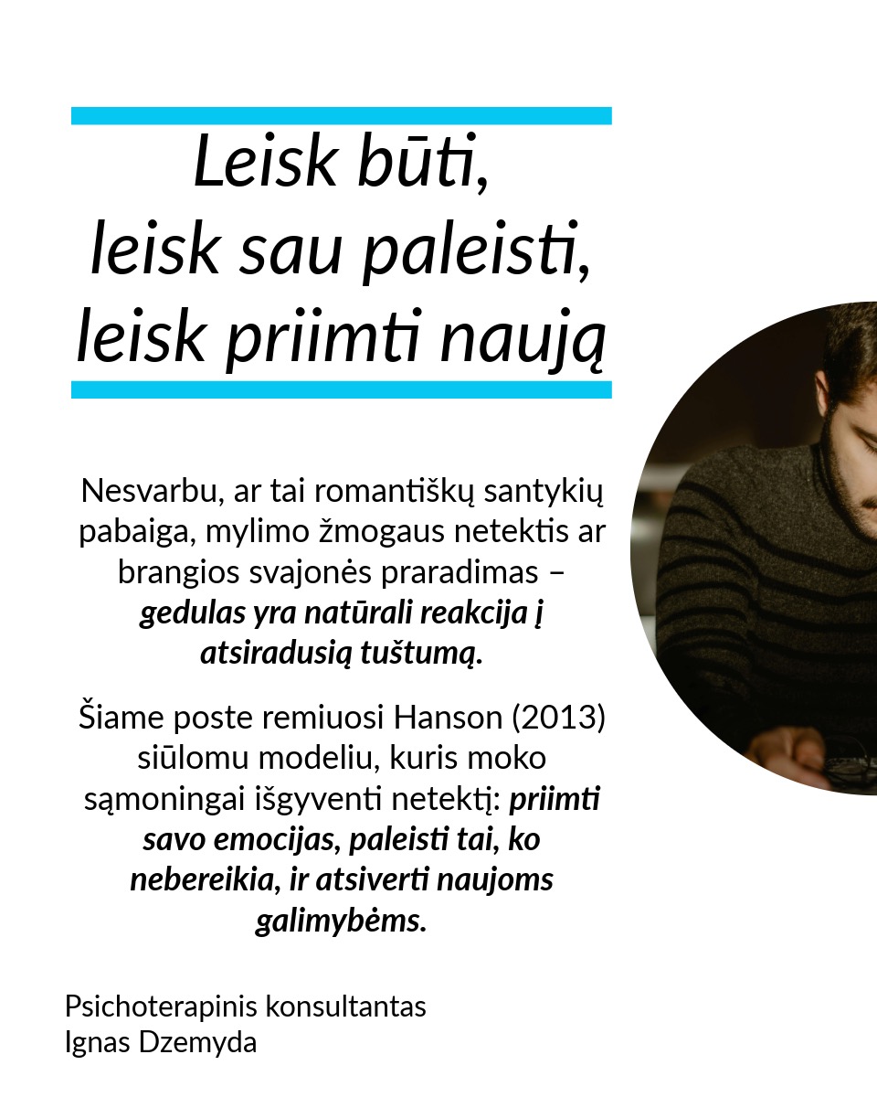 Leisk būti, leisk sau paleisti, leisk priimti naują. Nesvarbu, ar tai romantiškų santykių pabaiga, mylimo žmogaus netektis ar brangios svajonės praradimas – gedulas yra natūrali reakcija į atsiradusią tuštumą. Šiame poste remiuosi Hanson (2013) siūlomu modeliu, kuris moko sąmoningai išgyventi netektį: priimti savo emocijas, paleisti tai, ko nebereikia, ir atsiverti naujoms galimybėms.
Leisk būti. Nėra „teisingo“ būdo gedėti – kiekviena reakcija į netektį yra normali. Liūdesys, pyktis, kaltė, palengvėjimas ar net visiška tuštuma – viskas, ką jaučiate, yra natūralu. Gedulas – tai procesas, leidžiantis mums sulėtėti, priimti netektį ir pamažu integruoti ją į savo gyvenimą. Emocijos – tarsi bangos: kai jas slopiname, atsiranda dar daugiau įtampos. Verčiau leiskime joms laisvai tekėti ir judėkime kartu su jomis. Kokias emocijas šiuo metu išgyveni? Leisk sau jausti.
Leisk sau paleisti. Ar vidiniai įsitikinimai trukdo judėti pirmyn? Tai gali būti įkyrios mintys, kad kažko daugiau nebus. Galbūt tai baimė ar nuoskauda. Jei skausmas trukdo, galbūt laikas jį paleisti. Kaip tai padaryti? Paklausk savęs: ką aš laikau ir ką galiu paleisti? Rask akmenį, kuris simbolizuoja tavo skausmą, ir paleisk jį į upę. Parašyk laišką ir jį sudegink. Palaidok tai, kas siejasi su praradimu. Mūsų kūnui reikia veiksmo, kad protas suprastų pasikeitimą.
Leisk priimti naują. Tai, kas teikė tau saugumą, džiaugsmą ir prasmę, išnyko. Ką daryti dabar? Visame pasaulyje yra daugybė būtybių – žmonių, gyvūnų, augalų – ir grožio – žvaigždės, vandenynai ir t. t. Kaip gali atrasti naujus būdus patirti tai? Pastebėk erdvę, kuri liko tavo širdyje, ir kai būsi pasiruošęs (-usi), leiskis į ją naujas patirtis. Sveikas gedulas – tai ne bandymas „priversti save jaustis gerai“, o gebėjimas prisiliesti prie skausmo ir tuo pačiu matyti gyvenimo grožį. Tai gebėjimas įšokti į sielvarto upę ir vėl iš jos iššokti.
Nepamirškite pasirūpinti savimi!
#psichologija #psichoterapija
#savespazinimas #psichologas #emocinesveikata #psichologinepagalba #savirefleksija #terapija #psichinesveikata #meditacija #gyvenimokokybė #asmeninisaugimas #augimas