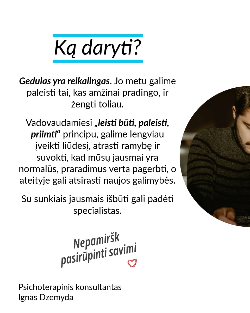 Leisk būti, leisk sau paleisti, leisk priimti naują. Nesvarbu, ar tai romantiškų santykių pabaiga, mylimo žmogaus netektis ar brangios svajonės praradimas – gedulas yra natūrali reakcija į atsiradusią tuštumą. Šiame poste remiuosi Hanson (2013) siūlomu modeliu, kuris moko sąmoningai išgyventi netektį: priimti savo emocijas, paleisti tai, ko nebereikia, ir atsiverti naujoms galimybėms.
Leisk būti. Nėra „teisingo“ būdo gedėti – kiekviena reakcija į netektį yra normali. Liūdesys, pyktis, kaltė, palengvėjimas ar net visiška tuštuma – viskas, ką jaučiate, yra natūralu. Gedulas – tai procesas, leidžiantis mums sulėtėti, priimti netektį ir pamažu integruoti ją į savo gyvenimą. Emocijos – tarsi bangos: kai jas slopiname, atsiranda dar daugiau įtampos. Verčiau leiskime joms laisvai tekėti ir judėkime kartu su jomis. Kokias emocijas šiuo metu išgyveni? Leisk sau jausti.
Leisk sau paleisti. Ar vidiniai įsitikinimai trukdo judėti pirmyn? Tai gali būti įkyrios mintys, kad kažko daugiau nebus. Galbūt tai baimė ar nuoskauda. Jei skausmas trukdo, galbūt laikas jį paleisti. Kaip tai padaryti? Paklausk savęs: ką aš laikau ir ką galiu paleisti? Rask akmenį, kuris simbolizuoja tavo skausmą, ir paleisk jį į upę. Parašyk laišką ir jį sudegink. Palaidok tai, kas siejasi su praradimu. Mūsų kūnui reikia veiksmo, kad protas suprastų pasikeitimą.
Leisk priimti naują. Tai, kas teikė tau saugumą, džiaugsmą ir prasmę, išnyko. Ką daryti dabar? Visame pasaulyje yra daugybė būtybių – žmonių, gyvūnų, augalų – ir grožio – žvaigždės, vandenynai ir t. t. Kaip gali atrasti naujus būdus patirti tai? Pastebėk erdvę, kuri liko tavo širdyje, ir kai būsi pasiruošęs (-usi), leiskis į ją naujas patirtis. Sveikas gedulas – tai ne bandymas „priversti save jaustis gerai“, o gebėjimas prisiliesti prie skausmo ir tuo pačiu matyti gyvenimo grožį. Tai gebėjimas įšokti į sielvarto upę ir vėl iš jos iššokti.
Nepamirškite pasirūpinti savimi!
#psichologija #psichoterapija
#savespazinimas #psichologas #emocinesveikata #psichologinepagalba #savirefleksija #terapija #psichinesveikata #meditacija #gyvenimokokybė #asmeninisaugimas #augimas