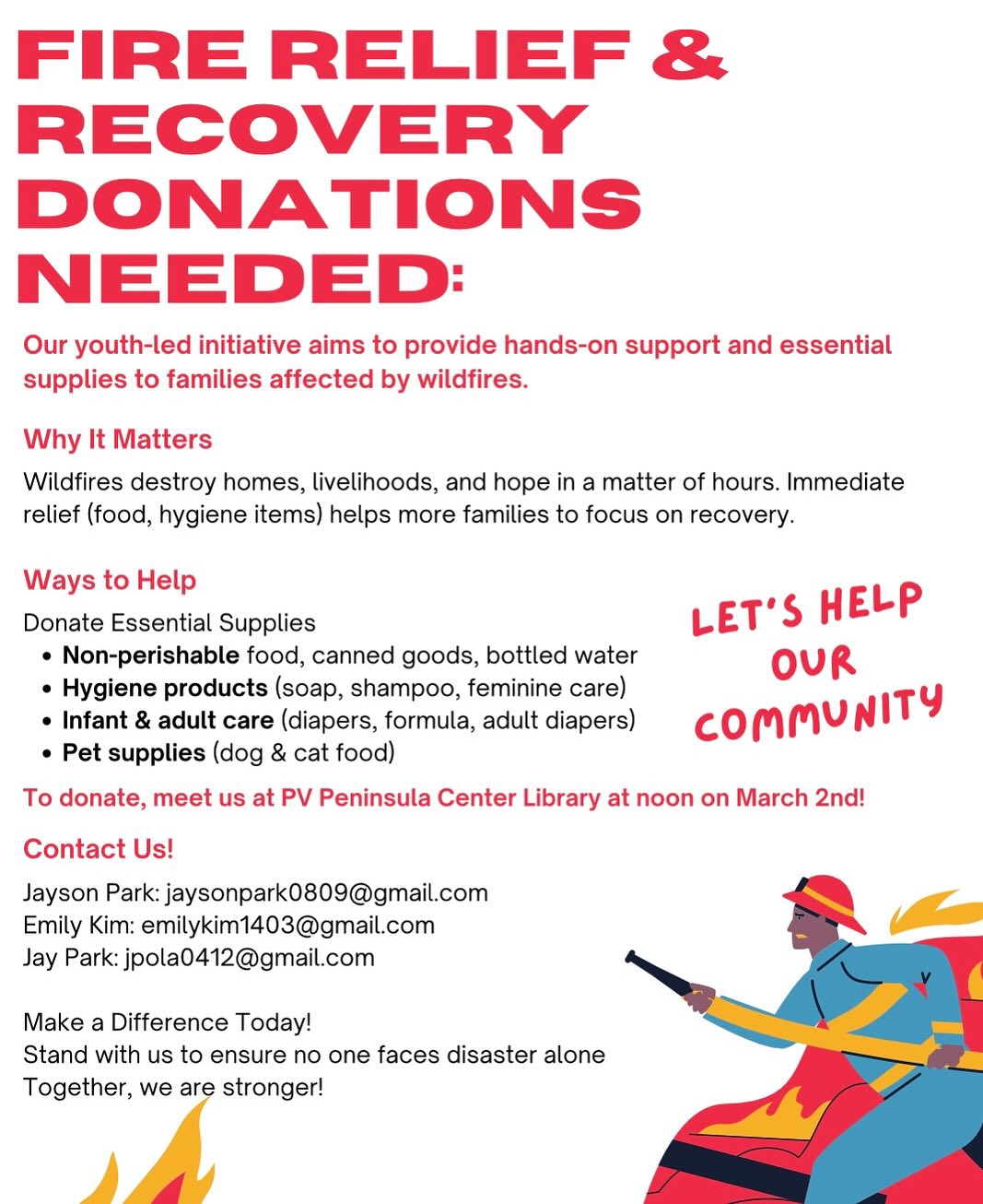 Fire Relief & Recovery Donations Project
- Youth led initiative that aims to provide hands-on support and essential supplies to families affected by wildfires.
- Ways to help: Donating essential supplies and sharing this flyer to those in need
- Where to meet: PV Peninsula Library AT NOON on March 2nd!
Essential Supplies you could donate:
- Toilet Paper
- Paper Towels
- Air Purifiers
- Large Trash Bags
- Hygenic Care Products
- Canned Goods, Non-Perishables
...and more!
Contact us!
- Jayson Park (Chadwick): jaysonpark0809@gmail.com
- Emily Kim (PVHS): emolykim1403@gmail.com
- Jay Park (PVHS): jpola0412@gmail.com
Make a difference today! Stand with us to ensure no one faces disaster alone. Together, we are stronger!
#hwarangyouthfoundation #hwaranginternational #화랑청소년재단 #lafirerelief #firereliefdonation