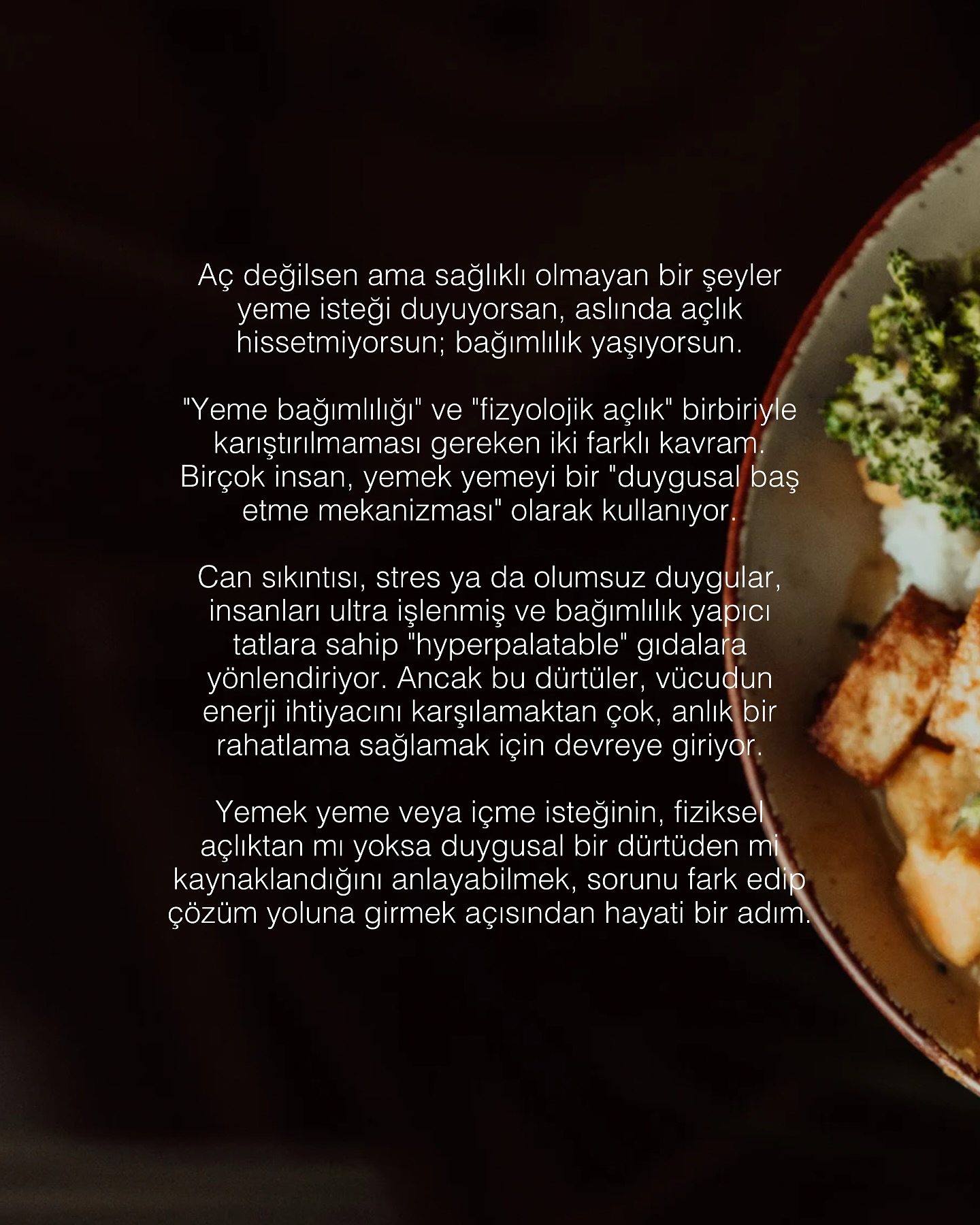 Duygusal Açlık ve Yeme Bağımlılığı: Gerçek Açlık mı, Alışkanlık mı?
Günlük yaşamın temposu, stres, kaygı ve duygusal dalgalanmalar bazen yemek yeme davranışımızı doğrudan etkileyebilir. Çoğu zaman aç olduğumuz için değil, duygusal bir boşluğu doldurmak, kendimizi daha iyi hissetmek ya da rahatlamak için yemek yeriz. Peki, gerçekten aç mıyız, yoksa beynimizin bir alışkanlığı mı devreye giriyor?
Fizyolojik Açlık vs. Duygusal Açlık
Gerçek açlık, vücudun enerji ihtiyacı nedeniyle ortaya çıkar ve genellikle yavaşça gelişir. Midede guruldama, kan şekerinin düşmesi gibi fiziksel belirtilerle kendini gösterir.
Duygusal açlık ise aniden gelişir ve genellikle belirli gıdalara (tatlılar, abur cuburlar gibi) yönelmeye sebep olur. Bu tür açlık, stres, üzüntü, sıkıntı ya da yalnızlık gibi duygusal tetikleyicilerle ortaya çıkar ve vücudun enerji ihtiyacından çok psikolojik bir rahatlama arayışıdır.
Yeme davranışını anlamak ve duygusal açlığı fark edebilmek, sağlıklı beslenmeye giden yolda önemli bir adımdır. Gerçek açlık ile duygusal açlık arasındaki farkı bilmek, bilinçli seçimler yapmanıza ve uzun vadede sağlıklı bir yaşam tarzı benimsemenize yardımcı olur. Yeme bağımlılığının farkına varmak ve doğru adımları atmak, hem fiziksel hem de zihinsel sağlığınız için büyük bir değişim yaratabilir.