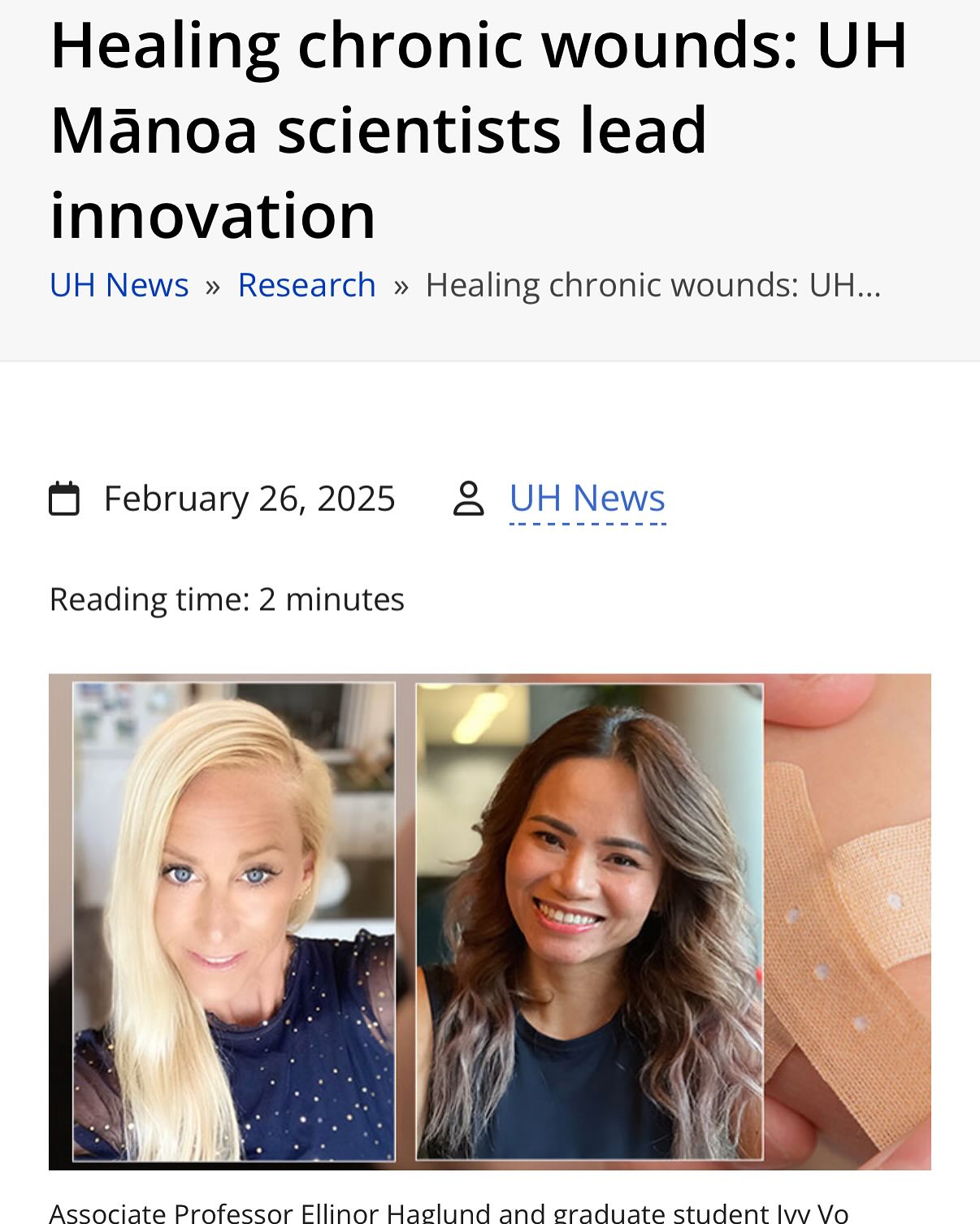 Healing chronic wounds: UH Mānoa scientists lead innovation…
A team of researchers from the University of Hawaiʻi at Mānoa’s Department of Chemistry has received a National Science Foundation (NSF) Innovation Corps (I-Corps) grant to help turn their innovative wound healing technology into a real-world solution for chronic wounds.
Associate Professor Ellinor Haglund, serving as the project’s technical lead, and graduate student Ivy Vo, the entrepreneurial lead, are developing their project, WoundWhiz: Genius Wound Healing Technology. The initiative focuses on using cutting-edge protein science to develop an enzyme-based therapeutic designed to accelerate the healing process of chronic wounds.
Link to the press release: https://www.hawaii.edu/news/2025/02/26/healing-chronic-wounds-innovation/
#wound #woundhealing #woundcare #healthcare ##chronicwounds #nsf #icorps #WoundWiz #drhaglund #uh #uhm