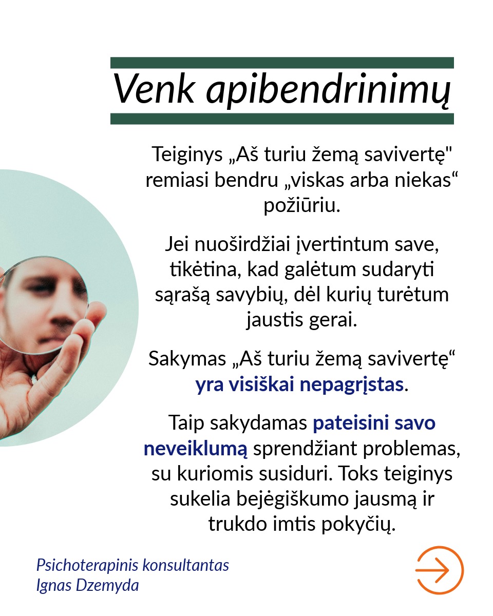 Savivertė – tai asmens realistiškas suvokimas apie savo vertę ir gebėjimas priimti save tokiu, koks jis yra.
Venk apibendrinimų. Teiginys „Aš turiu žemą savivertę" remiasi bendru „viskas arba niekas“ požiūriu. Jei nuoširdžiai įvertintum save, tikėtina, kad galėtum sudaryti sąrašą savybių, dėl kurių turėtum jaustis gerai. Sakymas „Aš turiu žemą savivertę“ yra visiškai nepagrįstas. Taip sakydamas pateisini savo neveiklumą sprendžiant problemas, su kuriomis susiduri. Toks teiginys sukelia bejėgiškumo jausmą ir trukdo imtis pokyčių.
Skaidyk žemą savivertę į konkrečias problemas. Tiksliau ir naudingiau yra įvardyti konkrečias gyvenimo sritis, kuriose tau nesiseka. Sakydamas „Aš turiu žemą savivertę“ tarsi apimi visą tave. Tačiau pasakydamas „Man sunku kalbėti viešai“, įvardiji konkrečią problemą. Aiškiai suformuluota problema gali būti išspręsta.
Pastebėk savo neigiamus mąstymo modelius. Norint pakeisti nestabilią savivertę, svarbu atpažinti momentus, kai tavo mąstymas pats menkina tave. Tam reikia Stebėtojo Aš.
Atsakyk savo neigiamoms mintims. Kai pastebi neigiamas mintis, gali su jomis „pasikalbėti“ ir pakeisti jas teigiamomis, stiprinančiomis mintimis. Kai nustojame suasmeninti kitų žmonių elgesį, galime jį vertinti objektyviau.
Atpažink, senus įsitikinimus. Kai susimąstai, iš kur galėjai perimti tam tikrus įsitikinimus apie save, dažnai prisimeni praeities patirtis. Pavyzdžiui, patyčios klasės akivaizdoje skaitant pranešimą galėjo išugdyti viešojo kalbėjimo baimę. Supratimas, kad blogas savęs vertinimas gali būti išmoktas, savaime suteikia galią keistis.
Susikurk aplinką, kuri nuolat palaikytų, realistiškai tave vertintų ir padrąsintų. Tai gali būti palaikantys šeimos nariai, draugai, konsultantas, terapeutas, paramos grupės, mokytojai, kolegos ar bendruomenės organizacijos.
Nepamiršk pasirūpinti savimi!
#psichologija #psichoterapija
#savespazinimas #psichologas #emocinesveikata #psichologinepagalba #savirefleksija #terapija #psichinesveikata #meditacija #gyvenimokokybė #asmeninisaugimas #augimas #savivertė #saviverte