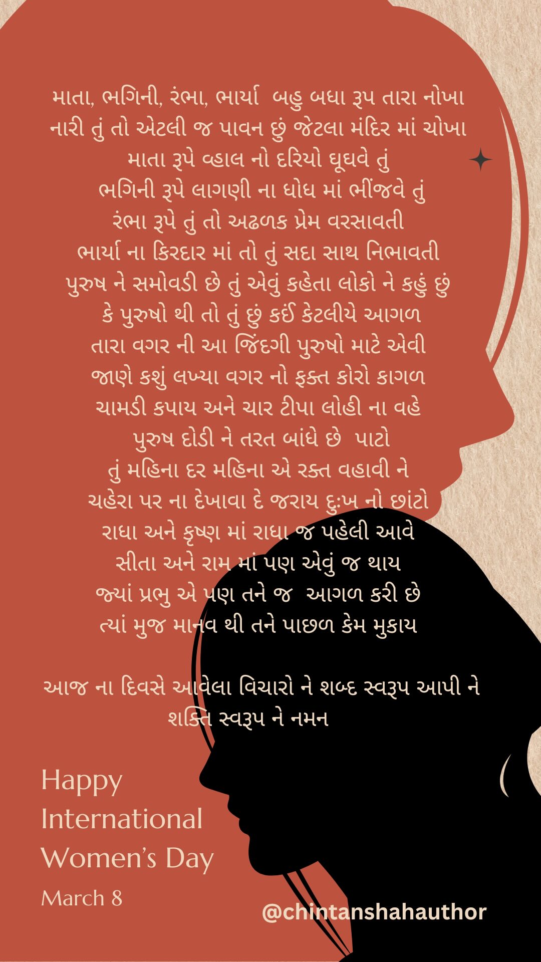 માતા, ભગિની, રંભા, ભાર્યા બહુ બધા રૂપ તારા નોખા
નારી તું તો એટલી જ પાવન છું જેટલા મંદિર માં ચોખા
માતા રૂપે વ્હાલ નો દરિયો ઘૂઘવે તું
ભગિની રૂપે લાગણી ના ધોધ માં ભીંજવે તું
રંભા રૂપે તું તો અઢળક પ્રેમ વરસાવતી
ભાર્યા ના કિરદાર માં તો તું સદા સાથ નિભાવતી
પુરુષ ને સમોવડી છે તું એવું કહેતા લોકો ને કહું છું
કે પુરુષો થી તો તું છું કઈં કેટલીયે આગળ
તારા વગર ની આ જિંદગી પુરુષો માટે એવી
જાણે કશું લખ્યા વગર નો ફક્ત કોરો કાગળ
ચામડી કપાય અને ચાર ટીપા લોહી ના વહે
પુરુષ દોડી ને તરત બાંધે છે પાટો
તું મહિના દર મહિના એ રક્ત વહાવી ને
ચહેરા પર ના દેખાવા દે જરાય દુઃખ નો છાંટો
રાધા અને કૃષ્ણ માં રાધા જ પહેલી આવે
સીતા અને રામ માં પણ એવું જ થાય
જ્યાં પ્રભુ એ પણ તને જ આગળ કરી છે
ત્યાં મુજ માનવ થી તને પાછળ કેમ મુકાય
આજ ના દિવસે આવેલા વિચારો ને શબ્દ સ્વરૂપ આપી ને શક્તિ સ્વરૂપ ને નમન
#womensday2025 #gujaratipoetry #creativewriting #kavita #gujaratishayari #gujaratisahitya #literature #gujaratiliterature #ahmedabadpoet