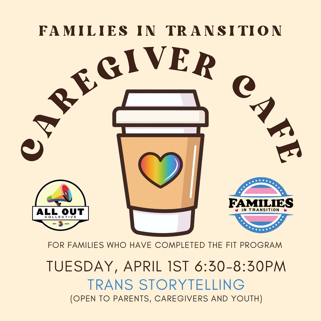 CAREGIVER CAFE UPCOMING TOPICS!
For families who are in or have completed the FAMILIES IN TRANSITION program, we have two incredible nights coming up! First, in April join us with your youth for an evening of storytelling by an amazing panel of trans and non-binary folks! Then, in May, we welcome community professionals to answer all of your medical transition questions!
We can't wait to come together this spring with our FIT FAMILIES to continue our learning and building our communities!
Interested in attending FIT? Drop us a DM or visit www.alloutcollective.com
#protecttranskids #rainbowfamilies #communityiseverything