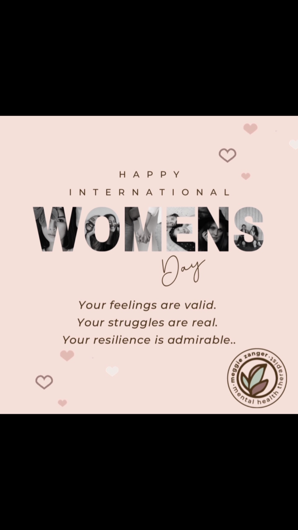 🌸 Happy International Women’s Day!🌸
💫This day celebrates the strength, resilience, and beauty of women around the globe. I want to honor every woman’s unique path. — those who are mothers, those who long to be, and those who choose a different path.
🌟Today I’d like to celebrate not only the achievements of women around the world, but also to raise awareness about the importance of mental health support for women at every stage of life. Together, we can break the stigma, share our stories, and support one another with compassion and understanding.
✨To all the women out there: your feelings are valid, your struggles are real, and your resilience is admirable.
And remember, it’s OK to ask for help, you’re doing an amazing job, and your well-being matters—not just today, but every day. 💖
#hermentalwellbeing #internationalwomensday #perinatalmentalhealth #motherhoodjourney #supportwomen #breakthestigmaofmentalillness #womensday2025 #empowerwomen #mentalhealthmatters #womensmindsmatter #empowerhermind #healherheartandmind #sisterhoodmentalhealth #meggiezangerlpcc