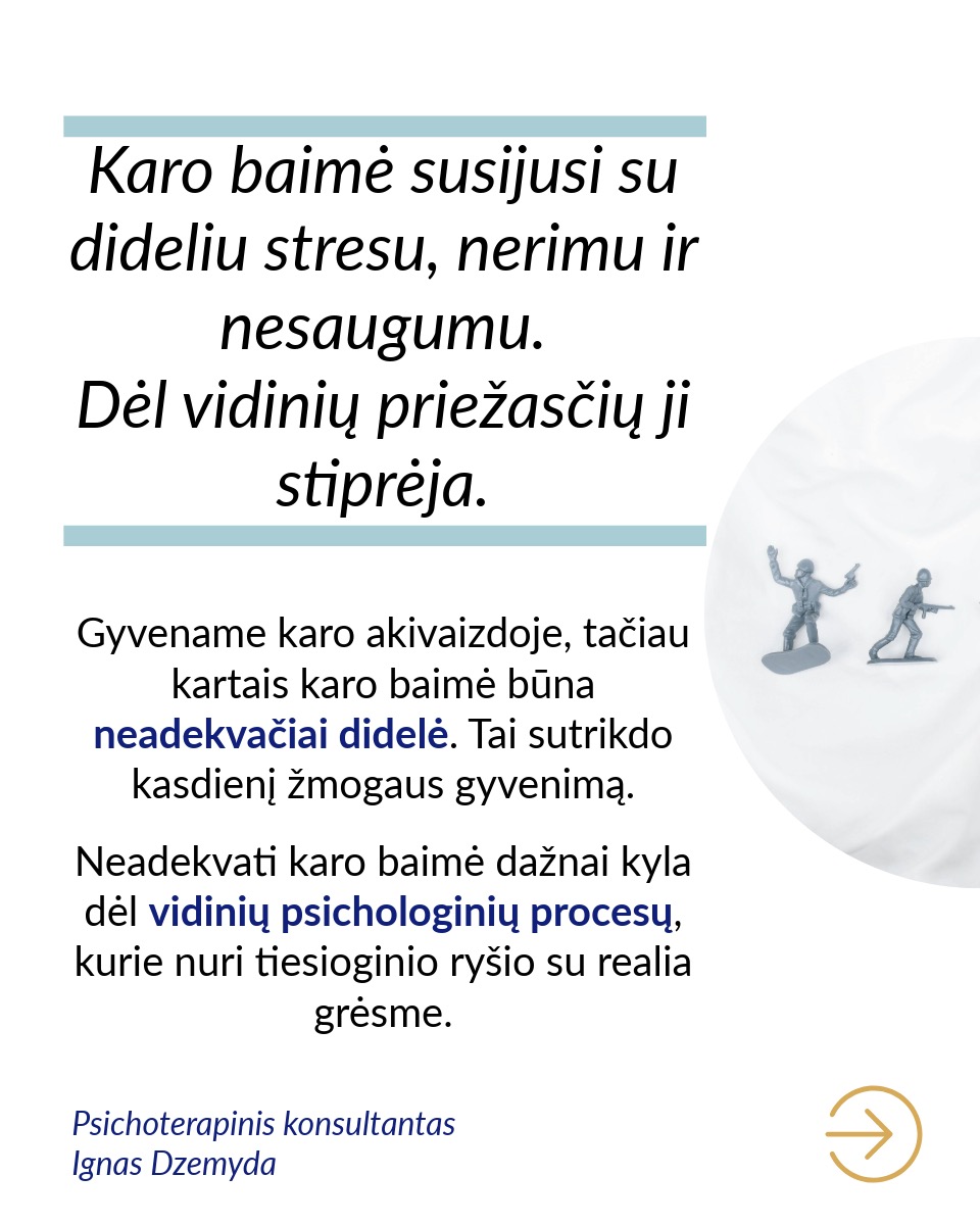 Karo baimė susijusi su dideliu stresu, nerimu ir nesaugumu. Dėl vidinių priežasčių ji stiprėja.
Gyvename karo akivaizdoje, tačiau kartais karo baimė būna neadekvačiai didelė. Tai sutrikdo kasdienį žmogaus gyvenimą. Neadekvati karo baimė dažnai kyla dėl vidinių psichologinių procesų, kurie nuri tiesioginio ryšio su realia grėsme.
Karo baimę sustiprina kolektyvinės traumos. Lietuva išgyveno pasaulinių karų žiaurumus ir patyrė šaltojo karo grėsmes. Ankstesnių kartų karo išgyvenimai perduodami per pasakojimus. Tai gali stiprinti nesąmoningą baimę, kad konfliktai atsinaujins, net jei realios grėsmės nėra.
Ankstesnės traumos gali sustiprinti karo baimę. Neadekvati karo baimė gali būti trauminis atakas. Jei žmogus yra patyręs prievartą, smurtą ar grėsmę savo saugumui, šios patirtys gali padidinti nerimą dėl galimo karo. Žmogaus psichika dažnai išsaugo emocinius pėdsakus iš praeities patirčių, net jei realios grėsmės nėra.
Nežinomybė dėl ateities gali sustiprinti karo baimę. Žmonės dažnai bijo to, ko negali kontroliuoti ar suprasti. Nežinomybė ir neužtikrintumas dėl ateities kitose gyvenimo srityse gali virsti perdėta karo baime. Kai trūksta stabilumo asmeniniame gyvenime, politinėje ar socialinėje aplinkoje, gali kilti nuolatinė įtampa ir nerimas dėl galimo karo, net jei reali grėsmė nėra akivaizdi.
Kai sunku suprasti ir valdyti savo emocijas, karo baimė gali dar labiau sustiprėti. Žmonės, kurie sunkiai supranta savo emocijas, neretai patiria stipresnę karo baimę. Tokia baimė dažnai kyla dėl nesugebėjimo susidoroti su emociniais iššūkiais ar stresu. Karo baimę gali stiprinti nerimas dėl neaiškios ateities, taip pat baimė dėl kasdienių, mažų dalykų.
Neadekvati karo baimė gali būti nesąmoningas atsakas į nerimą, kylantį kitose gyvenimo srityse. Su šia baime galime susitvarkyti, sprendžiant gilesnes nerimo priežastis. Tai gali būti sunkiau nei tiesiog neadekvačiai bijoti karo.
Nepamiršk pasirūpinti savimi!
#psichologija #psichoterapija
#savespazinimas #psichologas #emocinesveikata #psichologinepagalba #savirefleksija #terapija #psichinesveikata #meditacija #gyvenimokokybė #asmeninisaugimas #augimas