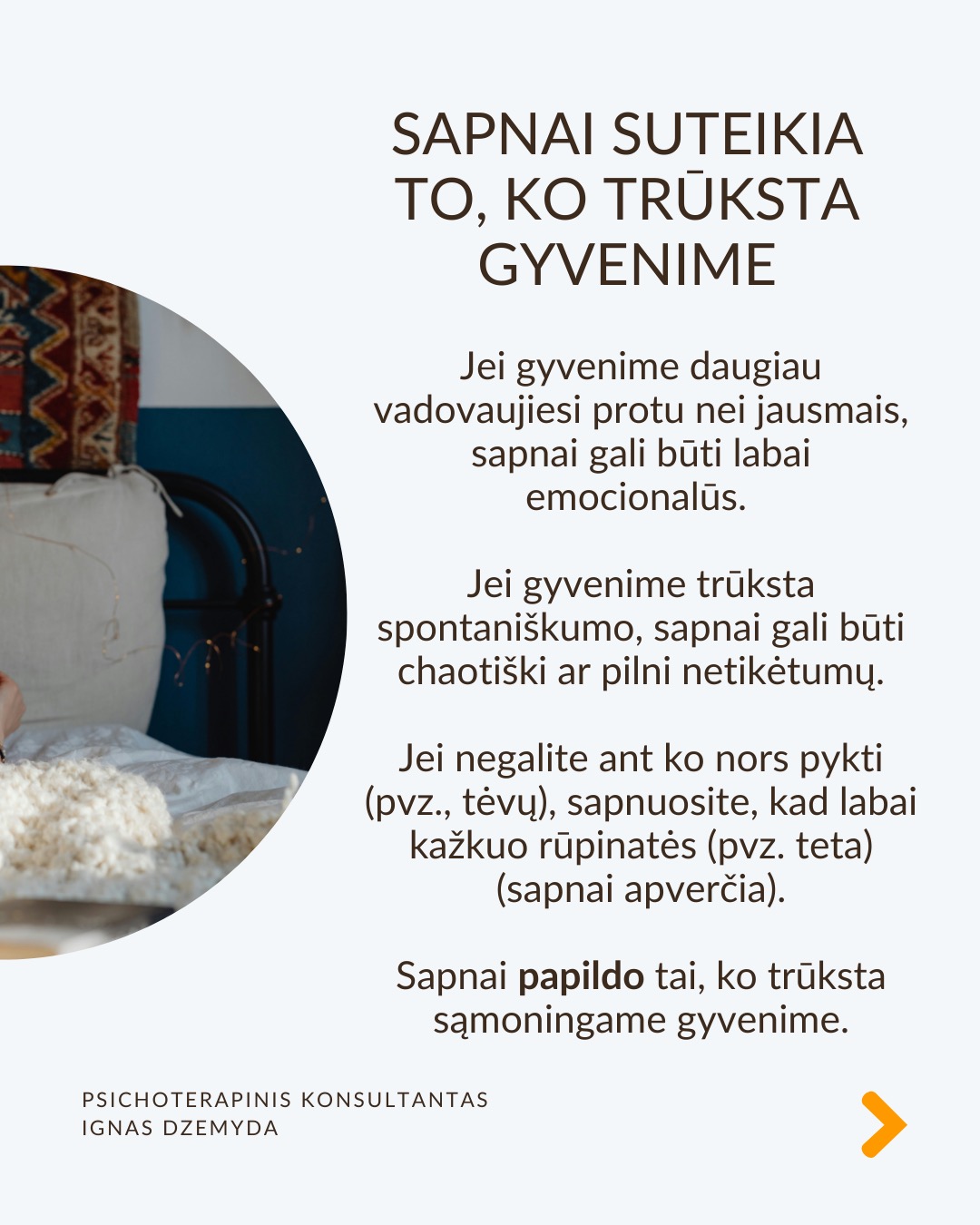 Sapnai yra tarsi langas į pasamonę - jie padeda geriau suprasti save. Šiandien sapnai dažnai nepelnytai nuvertinami. C. G. Jungas manė, kad sapnai papildo tai, ko nepastebime kasdieniame gyvenime, atskleidžia mūsų vidinę būseną ir skatina asmenybės augimą. Sapnai atskleidžia tikruosius jausmus, bet juos sunku suprasti, nes sapnai kalba metaforomis.
Sapnai suteikia to, ko trūksta gyvenime. Jei gyvenime daugiau vadovaujiesi protu nei jausmais, sapnai gali būti labai emocionalūs. Jei gyvenime trūksta spontaniškumo, sapnai gali būti chaotiški ar pilni netikėtumų. Jei negalite ant ko nors pykti (pvz., tėvų), sapnuosite, kad labai kažkuo rūpinatės (pvz. teta) (sapnai apverčia). Sapnai papildo tai, ko trūksta sąmoningame gyvenime.
Per sapnus simboliais kalba pasqmonė. Jungas pastebėjo, kad sapnuose dažnai pasirodo archetipai – universalūs vaizdiniai ir simboliai, būdingi visiems. Sapnų reikšmė priklauso nuo žmogaus gyvenimo ir vidinės būsenos. Tas pats simbolis kiekvienam gali reikšti skirtingus dalykus.
Sapnai yra apie vidų. Net jei sapnuose matome tikrus žmones ar daiktus, jie vis tiek atspindi mūsų vidinį pasaulį. Sapno eiga, įvykiai ir emocijos padeda suprasti, ką jis reiškia.
Sapnai yra apie intuiciją. Jungas manė, kad sapnai ne tik rodo praeitį, bet ir gali parodyti, kokie pokyčiai laukia ateityje dėl praeityje padarytų ar dabartinių sprendimų (progresyvi funkcija). Pasak jo, sapnai gali suteikti užuominų apie tai, kas gali atsitikti. Tačiau tai nėra tiesioginis ateities numatymas.
Kaip interpretuoti sapną?
1. Atpažink pagrindinius simbolius
– Ką jie tau asmeniškai reiškia?
– Ar jie gali turėti bendrą reikšmę?
2. Nagrinėk sapno struktūrą
– Kokios pagrindinės sapno dalys?
– Ar siužetas primena kokią nors pasikartojančią gyvenimo situaciją?
3. Susiek su savo gyvenimu
– Kokią problemą ar temą sapnas gali atskleisti?
– Ar sapnas rodo kitokį požiūrį į situaciją?
4. Pasitikėk intuicija
– Kartais atsakymas atsiranda, kai ramiai pagalvoji apie sapną.
Nepamirškite pasirūpinti savimi!
#psichologija #psichoterapija
#savespazinimas #psichologas #emocinesveikata #psichologinepagalba #savirefleksija #terapija #psichinesveikata #sapnai #gyvenimokokybė #asmeninisaugimas