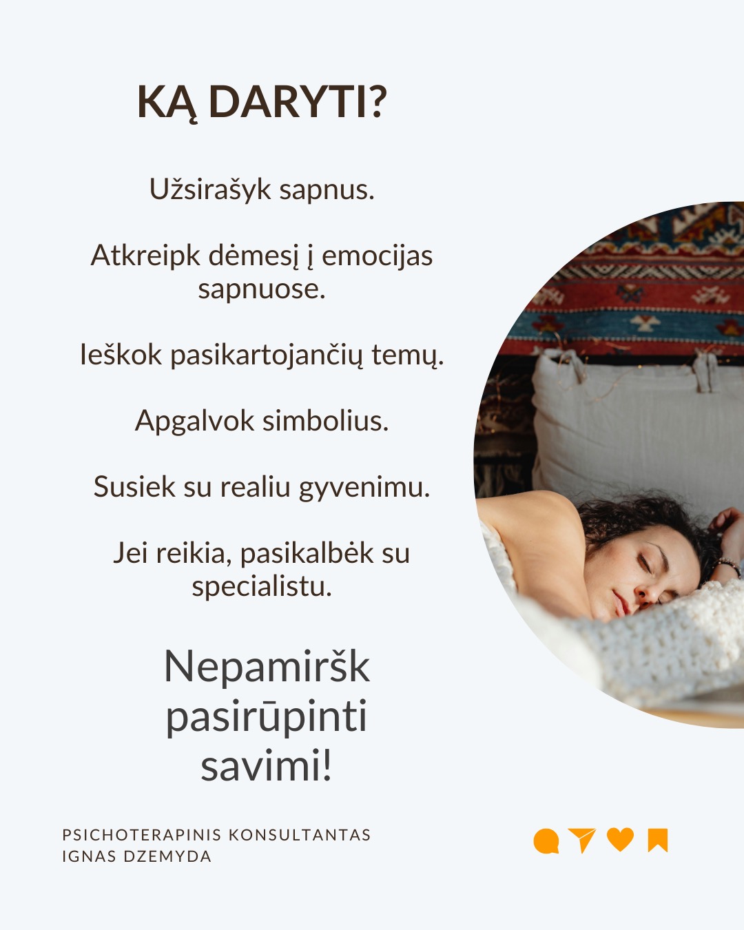 Sapnai yra tarsi langas į pasamonę - jie padeda geriau suprasti save. Šiandien sapnai dažnai nepelnytai nuvertinami. C. G. Jungas manė, kad sapnai papildo tai, ko nepastebime kasdieniame gyvenime, atskleidžia mūsų vidinę būseną ir skatina asmenybės augimą. Sapnai atskleidžia tikruosius jausmus, bet juos sunku suprasti, nes sapnai kalba metaforomis.
Sapnai suteikia to, ko trūksta gyvenime. Jei gyvenime daugiau vadovaujiesi protu nei jausmais, sapnai gali būti labai emocionalūs. Jei gyvenime trūksta spontaniškumo, sapnai gali būti chaotiški ar pilni netikėtumų. Jei negalite ant ko nors pykti (pvz., tėvų), sapnuosite, kad labai kažkuo rūpinatės (pvz. teta) (sapnai apverčia). Sapnai papildo tai, ko trūksta sąmoningame gyvenime.
Per sapnus simboliais kalba pasqmonė. Jungas pastebėjo, kad sapnuose dažnai pasirodo archetipai – universalūs vaizdiniai ir simboliai, būdingi visiems. Sapnų reikšmė priklauso nuo žmogaus gyvenimo ir vidinės būsenos. Tas pats simbolis kiekvienam gali reikšti skirtingus dalykus.
Sapnai yra apie vidų. Net jei sapnuose matome tikrus žmones ar daiktus, jie vis tiek atspindi mūsų vidinį pasaulį. Sapno eiga, įvykiai ir emocijos padeda suprasti, ką jis reiškia.
Sapnai yra apie intuiciją. Jungas manė, kad sapnai ne tik rodo praeitį, bet ir gali parodyti, kokie pokyčiai laukia ateityje dėl praeityje padarytų ar dabartinių sprendimų (progresyvi funkcija). Pasak jo, sapnai gali suteikti užuominų apie tai, kas gali atsitikti. Tačiau tai nėra tiesioginis ateities numatymas.
Kaip interpretuoti sapną?
1. Atpažink pagrindinius simbolius
– Ką jie tau asmeniškai reiškia?
– Ar jie gali turėti bendrą reikšmę?
2. Nagrinėk sapno struktūrą
– Kokios pagrindinės sapno dalys?
– Ar siužetas primena kokią nors pasikartojančią gyvenimo situaciją?
3. Susiek su savo gyvenimu
– Kokią problemą ar temą sapnas gali atskleisti?
– Ar sapnas rodo kitokį požiūrį į situaciją?
4. Pasitikėk intuicija
– Kartais atsakymas atsiranda, kai ramiai pagalvoji apie sapną.
Nepamirškite pasirūpinti savimi!
#psichologija #psichoterapija
#savespazinimas #psichologas #emocinesveikata #psichologinepagalba #savirefleksija #terapija #psichinesveikata #sapnai #gyvenimokokybė #asmeninisaugimas